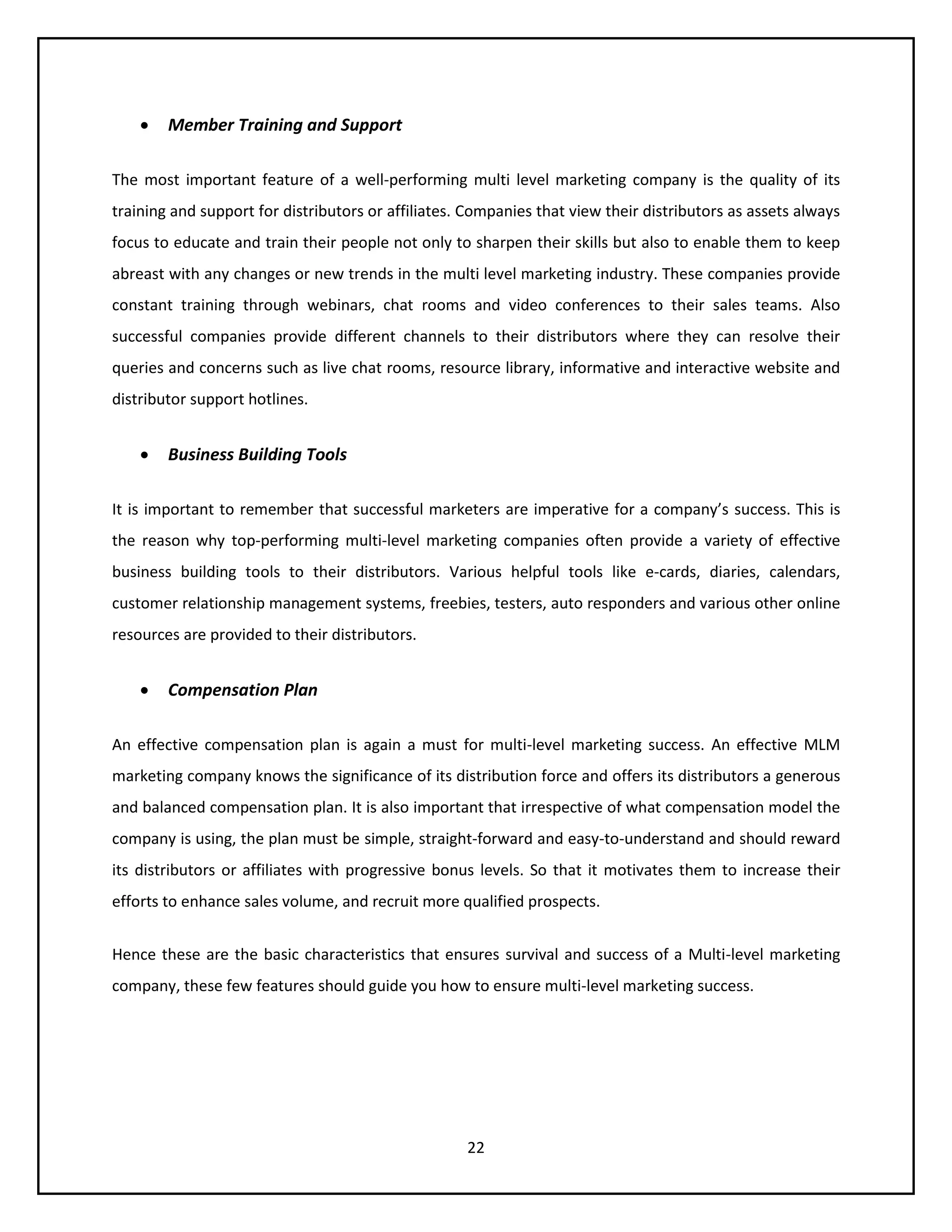 22
 Member Training and Support
The most important feature of a well-performing multi level marketing company is the quality of its
training and support for distributors or affiliates. Companies that view their distributors as assets always
focus to educate and train their people not only to sharpen their skills but also to enable them to keep
abreast with any changes or new trends in the multi level marketing industry. These companies provide
constant training through webinars, chat rooms and video conferences to their sales teams. Also
successful companies provide different channels to their distributors where they can resolve their
queries and concerns such as live chat rooms, resource library, informative and interactive website and
distributor support hotlines.
 Business Building Tools
It is important to remember that successful marketers are imperative for a company’s success. This is
the reason why top-performing multi-level marketing companies often provide a variety of effective
business building tools to their distributors. Various helpful tools like e-cards, diaries, calendars,
customer relationship management systems, freebies, testers, auto responders and various other online
resources are provided to their distributors.
 Compensation Plan
An effective compensation plan is again a must for multi-level marketing success. An effective MLM
marketing company knows the significance of its distribution force and offers its distributors a generous
and balanced compensation plan. It is also important that irrespective of what compensation model the
company is using, the plan must be simple, straight-forward and easy-to-understand and should reward
its distributors or affiliates with progressive bonus levels. So that it motivates them to increase their
efforts to enhance sales volume, and recruit more qualified prospects.
Hence these are the basic characteristics that ensures survival and success of a Multi-level marketing
company, these few features should guide you how to ensure multi-level marketing success.
 