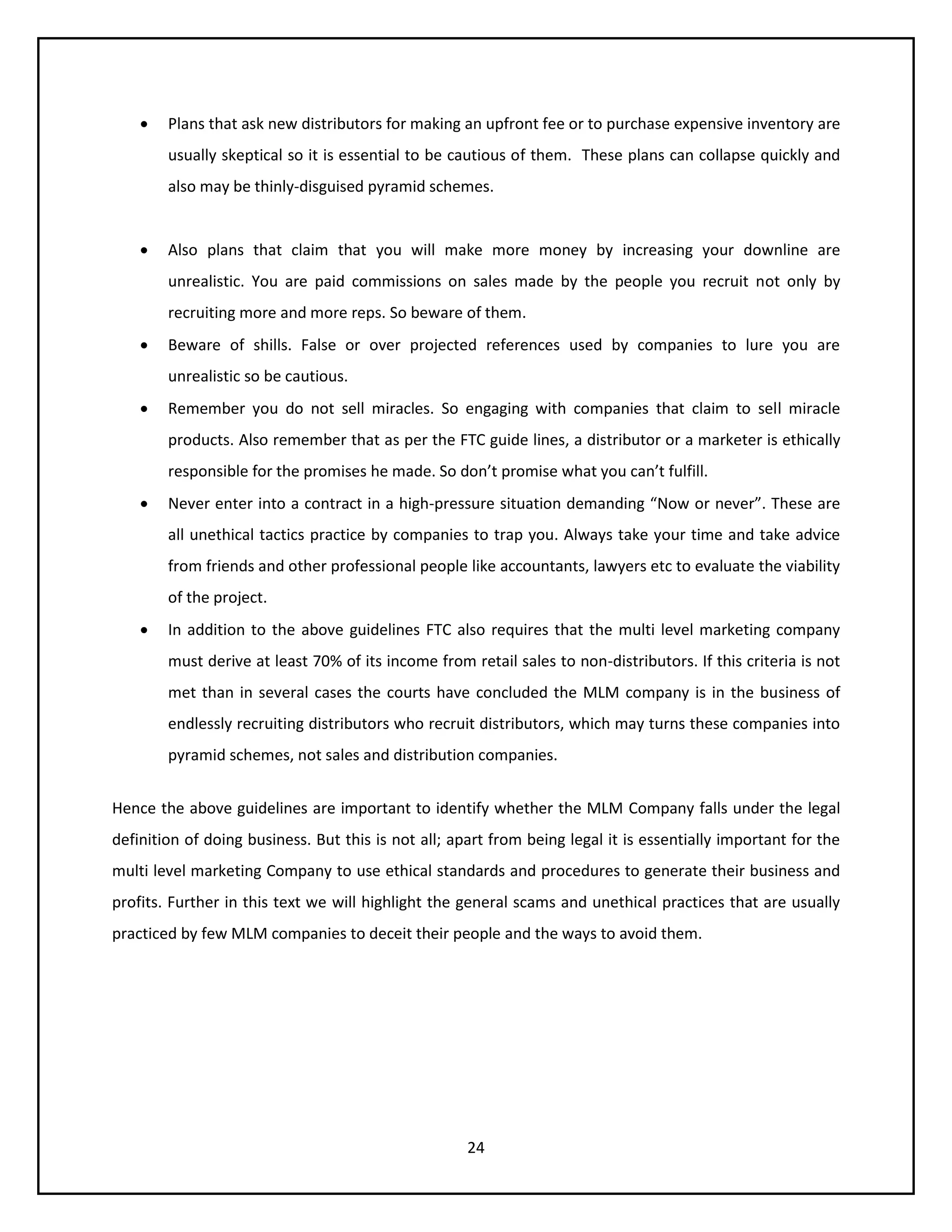 24
 Plans that ask new distributors for making an upfront fee or to purchase expensive inventory are
usually skeptical so it is essential to be cautious of them. These plans can collapse quickly and
also may be thinly-disguised pyramid schemes.
 Also plans that claim that you will make more money by increasing your downline are
unrealistic. You are paid commissions on sales made by the people you recruit not only by
recruiting more and more reps. So beware of them.
 Beware of shills. False or over projected references used by companies to lure you are
unrealistic so be cautious.
 Remember you do not sell miracles. So engaging with companies that claim to sell miracle
products. Also remember that as per the FTC guide lines, a distributor or a marketer is ethically
responsible for the promises he made. So don’t promise what you can’t fulfill.
 Never enter into a contract in a high-pressure situation demanding “Now or never”. These are
all unethical tactics practice by companies to trap you. Always take your time and take advice
from friends and other professional people like accountants, lawyers etc to evaluate the viability
of the project.
 In addition to the above guidelines FTC also requires that the multi level marketing company
must derive at least 70% of its income from retail sales to non-distributors. If this criteria is not
met than in several cases the courts have concluded the MLM company is in the business of
endlessly recruiting distributors who recruit distributors, which may turns these companies into
pyramid schemes, not sales and distribution companies.
Hence the above guidelines are important to identify whether the MLM Company falls under the legal
definition of doing business. But this is not all; apart from being legal it is essentially important for the
multi level marketing Company to use ethical standards and procedures to generate their business and
profits. Further in this text we will highlight the general scams and unethical practices that are usually
practiced by few MLM companies to deceit their people and the ways to avoid them.
 