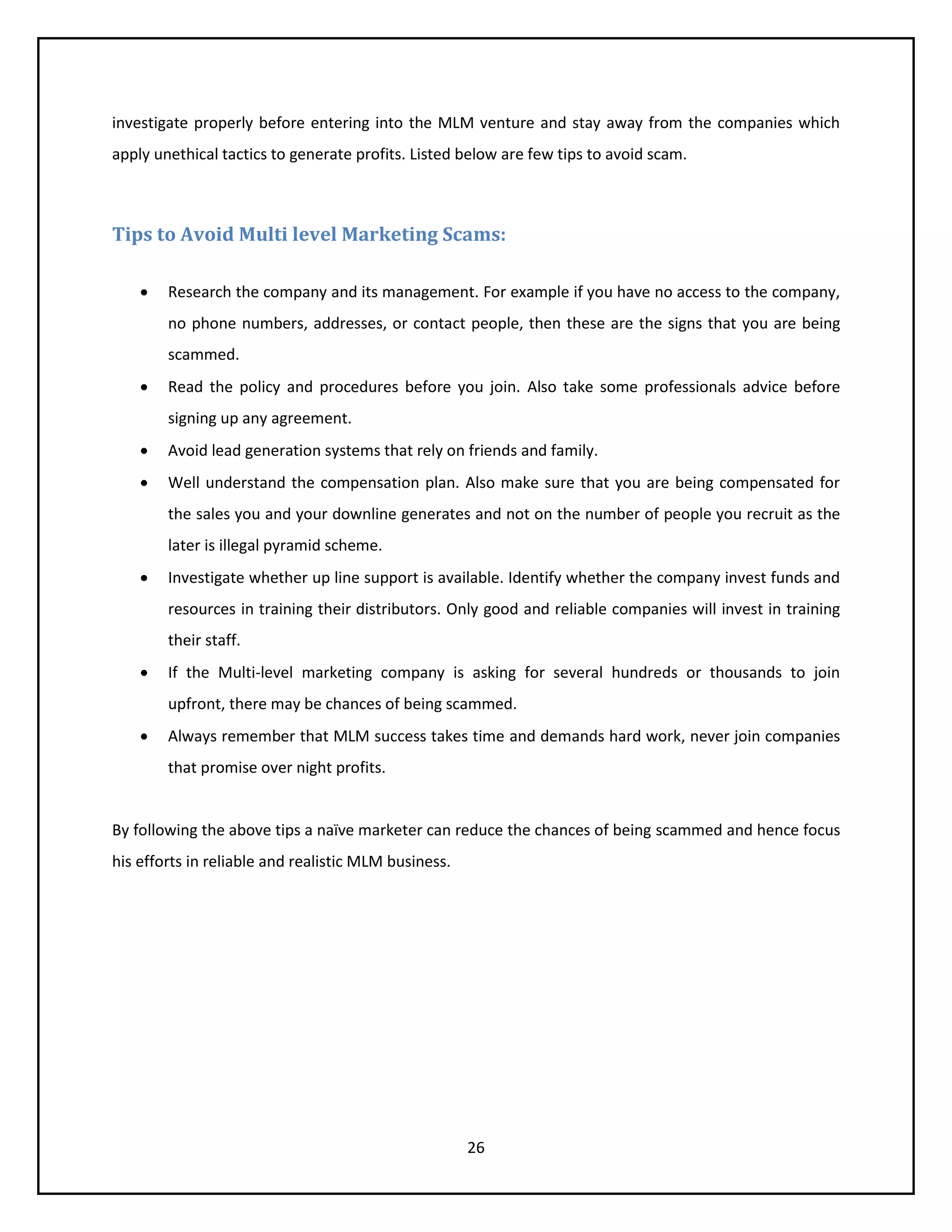 26
investigate properly before entering into the MLM venture and stay away from the companies which
apply unethical tactics to generate profits. Listed below are few tips to avoid scam.
Tips to Avoid Multi level Marketing Scams:
 Research the company and its management. For example if you have no access to the company,
no phone numbers, addresses, or contact people, then these are the signs that you are being
scammed.
 Read the policy and procedures before you join. Also take some professionals advice before
signing up any agreement.
 Avoid lead generation systems that rely on friends and family.
 Well understand the compensation plan. Also make sure that you are being compensated for
the sales you and your downline generates and not on the number of people you recruit as the
later is illegal pyramid scheme.
 Investigate whether up line support is available. Identify whether the company invest funds and
resources in training their distributors. Only good and reliable companies will invest in training
their staff.
 If the Multi-level marketing company is asking for several hundreds or thousands to join
upfront, there may be chances of being scammed.
 Always remember that MLM success takes time and demands hard work, never join companies
that promise over night profits.
By following the above tips a naïve marketer can reduce the chances of being scammed and hence focus
his efforts in reliable and realistic MLM business.
 