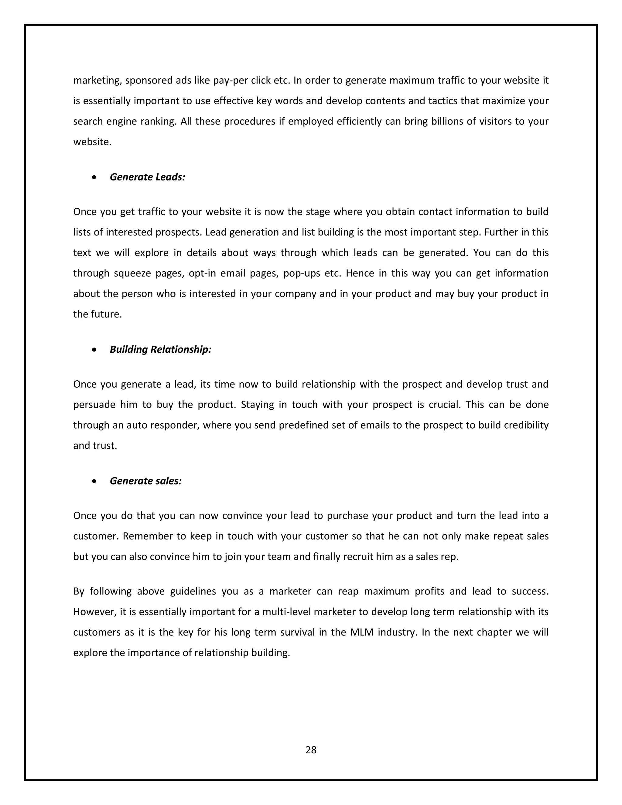 28
marketing, sponsored ads like pay-per click etc. In order to generate maximum traffic to your website it
is essentially important to use effective key words and develop contents and tactics that maximize your
search engine ranking. All these procedures if employed efficiently can bring billions of visitors to your
website.
 Generate Leads:
Once you get traffic to your website it is now the stage where you obtain contact information to build
lists of interested prospects. Lead generation and list building is the most important step. Further in this
text we will explore in details about ways through which leads can be generated. You can do this
through squeeze pages, opt-in email pages, pop-ups etc. Hence in this way you can get information
about the person who is interested in your company and in your product and may buy your product in
the future.
 Building Relationship:
Once you generate a lead, its time now to build relationship with the prospect and develop trust and
persuade him to buy the product. Staying in touch with your prospect is crucial. This can be done
through an auto responder, where you send predefined set of emails to the prospect to build credibility
and trust.
 Generate sales:
Once you do that you can now convince your lead to purchase your product and turn the lead into a
customer. Remember to keep in touch with your customer so that he can not only make repeat sales
but you can also convince him to join your team and finally recruit him as a sales rep.
By following above guidelines you as a marketer can reap maximum profits and lead to success.
However, it is essentially important for a multi-level marketer to develop long term relationship with its
customers as it is the key for his long term survival in the MLM industry. In the next chapter we will
explore the importance of relationship building.
 