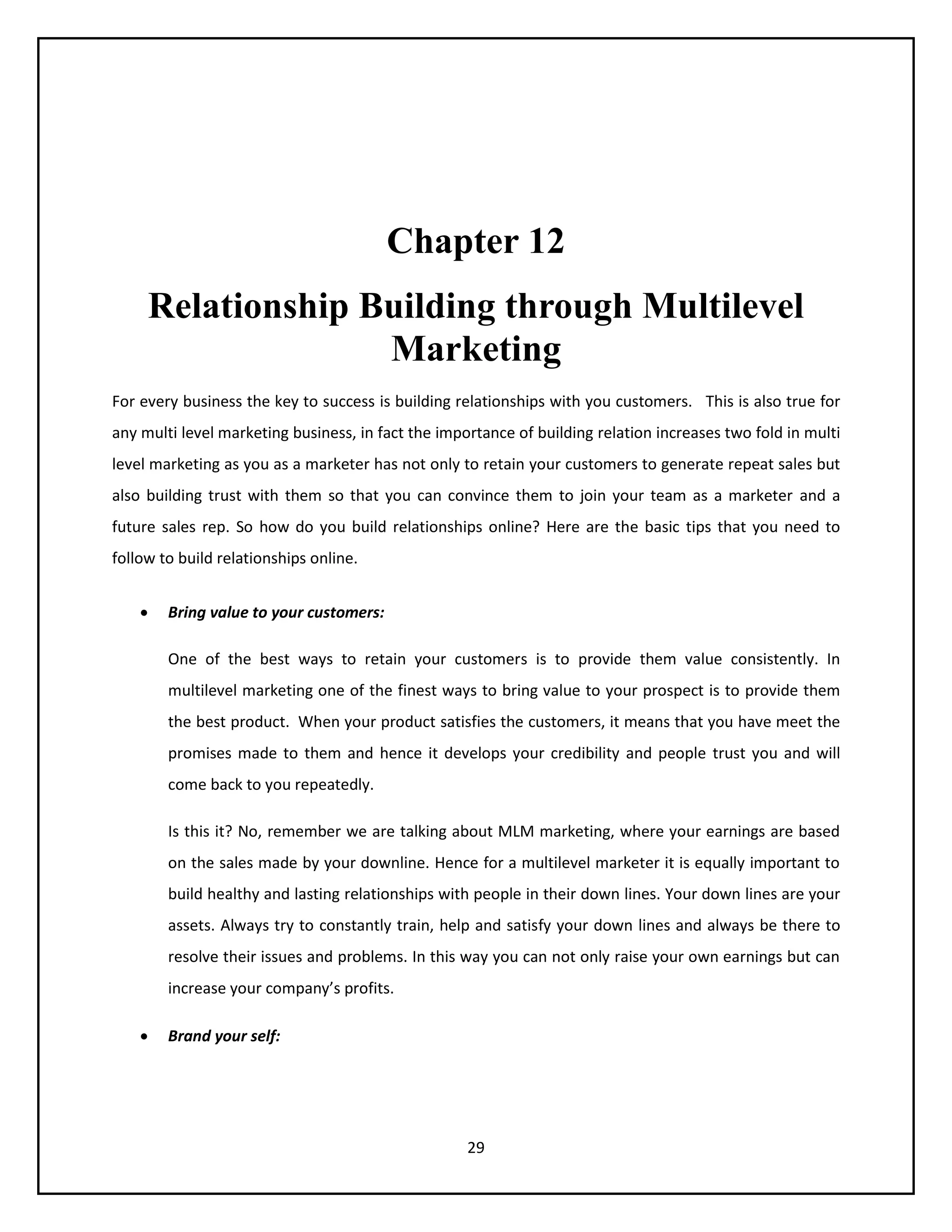 29
Chapter 12
Relationship Building through Multilevel
Marketing
For every business the key to success is building relationships with you customers. This is also true for
any multi level marketing business, in fact the importance of building relation increases two fold in multi
level marketing as you as a marketer has not only to retain your customers to generate repeat sales but
also building trust with them so that you can convince them to join your team as a marketer and a
future sales rep. So how do you build relationships online? Here are the basic tips that you need to
follow to build relationships online.
 Bring value to your customers:
One of the best ways to retain your customers is to provide them value consistently. In
multilevel marketing one of the finest ways to bring value to your prospect is to provide them
the best product. When your product satisfies the customers, it means that you have meet the
promises made to them and hence it develops your credibility and people trust you and will
come back to you repeatedly.
Is this it? No, remember we are talking about MLM marketing, where your earnings are based
on the sales made by your downline. Hence for a multilevel marketer it is equally important to
build healthy and lasting relationships with people in their down lines. Your down lines are your
assets. Always try to constantly train, help and satisfy your down lines and always be there to
resolve their issues and problems. In this way you can not only raise your own earnings but can
increase your company’s profits.
 Brand your self:
 