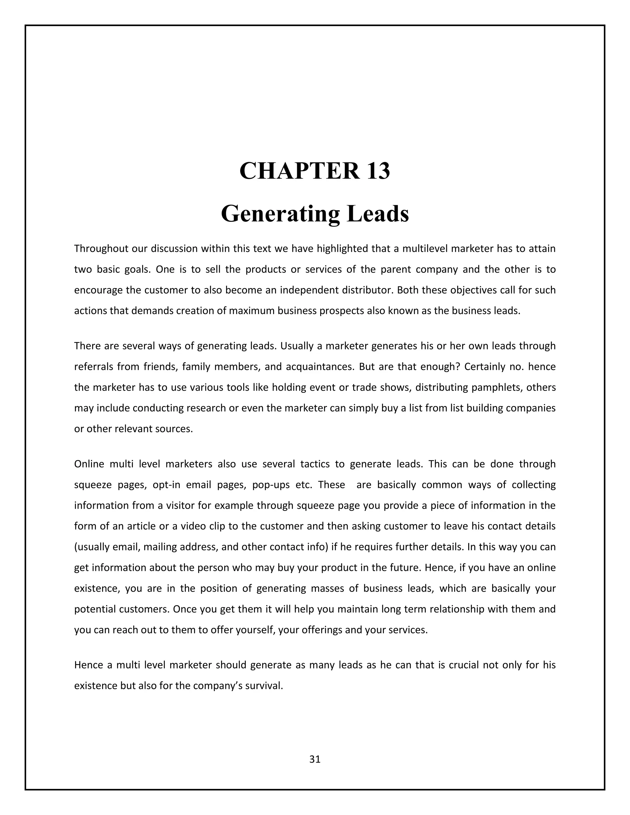 31
CHAPTER 13
Generating Leads
Throughout our discussion within this text we have highlighted that a multilevel marketer has to attain
two basic goals. One is to sell the products or services of the parent company and the other is to
encourage the customer to also become an independent distributor. Both these objectives call for such
actions that demands creation of maximum business prospects also known as the business leads.
There are several ways of generating leads. Usually a marketer generates his or her own leads through
referrals from friends, family members, and acquaintances. But are that enough? Certainly no. hence
the marketer has to use various tools like holding event or trade shows, distributing pamphlets, others
may include conducting research or even the marketer can simply buy a list from list building companies
or other relevant sources.
Online multi level marketers also use several tactics to generate leads. This can be done through
squeeze pages, opt-in email pages, pop-ups etc. These are basically common ways of collecting
information from a visitor for example through squeeze page you provide a piece of information in the
form of an article or a video clip to the customer and then asking customer to leave his contact details
(usually email, mailing address, and other contact info) if he requires further details. In this way you can
get information about the person who may buy your product in the future. Hence, if you have an online
existence, you are in the position of generating masses of business leads, which are basically your
potential customers. Once you get them it will help you maintain long term relationship with them and
you can reach out to them to offer yourself, your offerings and your services.
Hence a multi level marketer should generate as many leads as he can that is crucial not only for his
existence but also for the company’s survival.
 