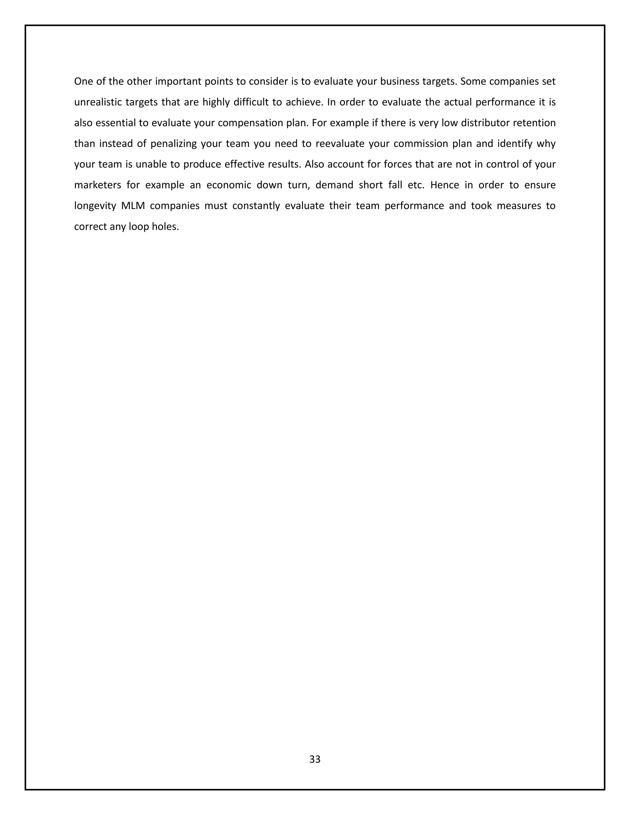 33
One of the other important points to consider is to evaluate your business targets. Some companies set
unrealistic targets that are highly difficult to achieve. In order to evaluate the actual performance it is
also essential to evaluate your compensation plan. For example if there is very low distributor retention
than instead of penalizing your team you need to reevaluate your commission plan and identify why
your team is unable to produce effective results. Also account for forces that are not in control of your
marketers for example an economic down turn, demand short fall etc. Hence in order to ensure
longevity MLM companies must constantly evaluate their team performance and took measures to
correct any loop holes.
 