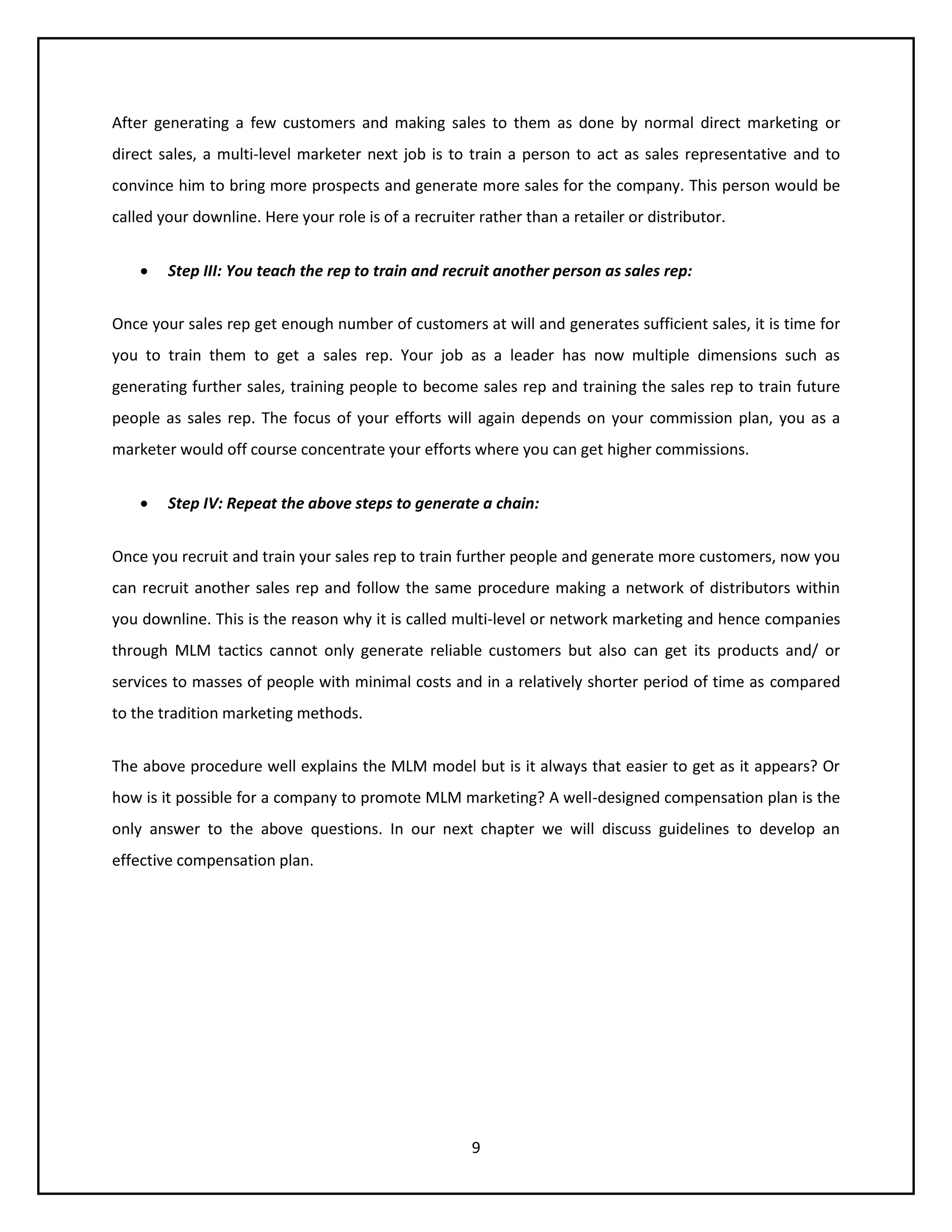 9
After generating a few customers and making sales to them as done by normal direct marketing or
direct sales, a multi-level marketer next job is to train a person to act as sales representative and to
convince him to bring more prospects and generate more sales for the company. This person would be
called your downline. Here your role is of a recruiter rather than a retailer or distributor.
 Step III: You teach the rep to train and recruit another person as sales rep:
Once your sales rep get enough number of customers at will and generates sufficient sales, it is time for
you to train them to get a sales rep. Your job as a leader has now multiple dimensions such as
generating further sales, training people to become sales rep and training the sales rep to train future
people as sales rep. The focus of your efforts will again depends on your commission plan, you as a
marketer would off course concentrate your efforts where you can get higher commissions.
 Step IV: Repeat the above steps to generate a chain:
Once you recruit and train your sales rep to train further people and generate more customers, now you
can recruit another sales rep and follow the same procedure making a network of distributors within
you downline. This is the reason why it is called multi-level or network marketing and hence companies
through MLM tactics cannot only generate reliable customers but also can get its products and/ or
services to masses of people with minimal costs and in a relatively shorter period of time as compared
to the tradition marketing methods.
The above procedure well explains the MLM model but is it always that easier to get as it appears? Or
how is it possible for a company to promote MLM marketing? A well-designed compensation plan is the
only answer to the above questions. In our next chapter we will discuss guidelines to develop an
effective compensation plan.
 
