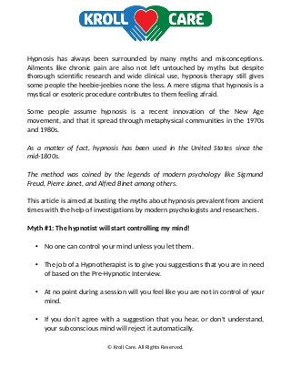 Hypnosis has always been surrounded by many myths and misconceptions.
Ailments like chronic pain are also not left untouched by myths but despite
thorough scientific research and wide clinical use, hypnosis therapy still gives
some people the heebie-jeebies none the less. A mere stigma that hypnosis is a
mystical or esoteric procedure contributes to them feeling afraid.
Some people assume hypnosis is a recent innovation of the New Age
movement, and that it spread through metaphysical communities in the 1970s
and 1980s.
As a matter of fact, hypnosis has been used in the United States since the
mid-1800s.
The method was coined by the legends of modern psychology like Sigmund
Freud, Pierre Janet, and Alfred Binet among others.
This article is aimed at busting the myths about hypnosis prevalent from ancient
times with the help of investigations by modern psychologists and researchers.
Myth #1: The hypnotist will start controlling my mind!
• No one can control your mind unless you let them.
• The job of a Hypnotherapist is to give you suggestions that you are in need
of based on the Pre-Hypnotic Interview.
• At no point during a session will you feel like you are not in control of your
mind.
• If you don't agree with a suggestion that you hear, or don't understand,
your subconscious mind will reject it automatically.
© Kroll Care. All Rights Reserved.
 