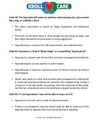 Myth #2: The hypnotist will make me perform embarrassing acts, such as bark
like a dog, or walk like a duck.
• The above assumption is based on Stage Hypnotism and Hollywood
fiction.
• The truth, on the other hand, is, these people are just acting on stage, and
they allow themselves to participate in funny suggestions.
• Hypnotherapy is a process for self-improvement, not entertainment.
Myth #3: Hypnosis is a kind of "Black Magic" or is something "Supernatural"
• Hypnosis is a natural state of mind that has been investigated scientifically.
• Hypnotherapists are not psychics or palm readers.
• Hypnotherapy is based on numerous years of clinical research by famous
psychologists.
• Nicole, who works in a clinic that provides pain management in Atlanta GA
is a licensed associate professional counselor. She completed her Master’s
of Science in Mental Health Counseling, from the University of Wyoming.
Just like her, all professionals in this field have a degree backed by science.
Myth #4: If I am hypnotized, I may not be able to snap out of it
• Hypnosis is very safe and is a state of hyperawareness.
• If there is an emergency, a person would easily be able to come out of the
Hypnotic state by opening their eyes and stretching or speaking.
© Kroll Care. All Rights Reserved.
 
