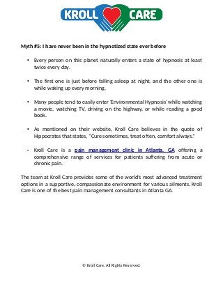 Myth #5: I have never been in the hypnotized state ever before
• Every person on this planet naturally enters a state of hypnosis at least
twice every day.
• The first one is just before falling asleep at night, and the other one is
while waking up every morning.
• Many people tend to easily enter 'Environmental Hypnosis' while watching
a movie, watching TV, driving on the highway, or while reading a good
book.
• As mentioned on their website, Kroll Care believes in the quote of
Hippocrates that states, “Cure sometimes, treat often, comfort always.”
• Kroll Care is a pain management clinic in Atlanta, GA offering a
comprehensive range of services for patients suffering from acute or
chronic pain.
The team at Kroll Care provides some of the world’s most advanced treatment
options in a supportive, compassionate environment for various ailments. Kroll
Care is one of the best pain management consultants in Atlanta GA.
© Kroll Care. All Rights Reserved.
 