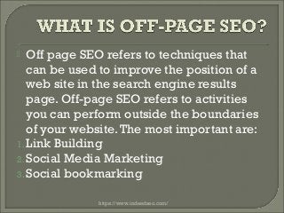  Off page SEO refers to techniques that
can be used to improve the position of a
web site in the search engine results
page. Off-page SEO refers to activities
you can perform outside the boundaries
of your website.The most important are:
1. Link Building
2. Social Media Marketing
3. Social bookmarking
https://www.indeedseo.com/
 