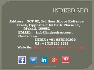 Address: SCF 62, 3rd floor,Above Reliance
Fresh, Opposite Silvi Park,Phase 10,
Mohali, 160062
EMAIL : info@indeedseo.com
Contact no. :
INDIA : +91-9878102900
US : +1 315 210 9588
Website: https://www.indeedseo.com/
https://www.indeedseo.com/
 