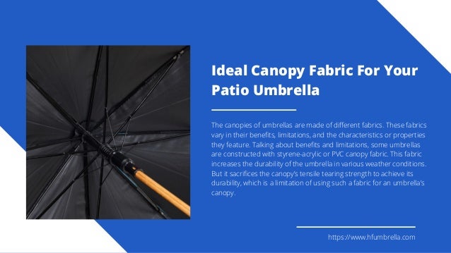 Ideal Canopy Fabric For Your
Patio Umbrella
The canopies of umbrellas are made of different fabrics. These fabrics
vary in their benefits, limitations, and the characteristics or properties
they feature. Talking about benefits and limitations, some umbrellas
are constructed with styrene-acrylic or PVC canopy fabric. This fabric
increases the durability of the umbrella in various weather conditions.
But it sacrifices the canopy’s tensile tearing strength to achieve its
durability, which is a limitation of using such a fabric for an umbrella’s
canopy.
https://www.hfumbrella.com
 