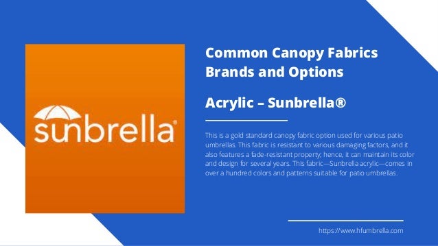 Acrylic – Sunbrella®
This is a gold standard canopy fabric option used for various patio
umbrellas. This fabric is resistant to various damaging factors, and it
also features a fade-resistant property; hence, it can maintain its color
and design for several years. This fabric—Sunbrella acrylic—comes in
over a hundred colors and patterns suitable for patio umbrellas.
https://www.hfumbrella.com
Common Canopy Fabrics
Brands and Options
 
