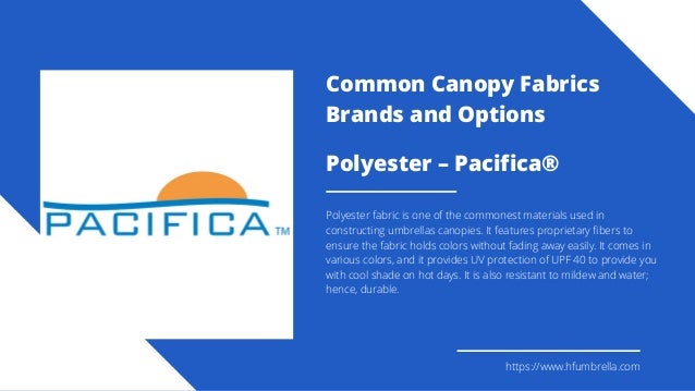 Polyester – Pacifica®
Polyester fabric is one of the commonest materials used in
constructing umbrellas canopies. It features proprietary fibers to
ensure the fabric holds colors without fading away easily. It comes in
various colors, and it provides UV protection of UPF 40 to provide you
with cool shade on hot days. It is also resistant to mildew and water;
hence, durable.
https://www.hfumbrella.com
Common Canopy Fabrics
Brands and Options
 