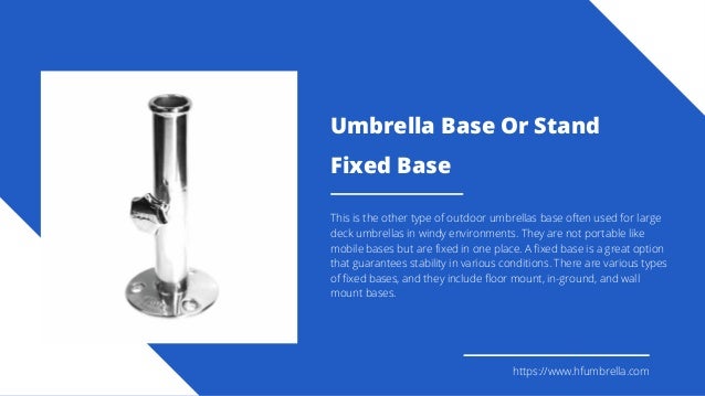Fixed Base
This is the other type of outdoor umbrellas base often used for large
deck umbrellas in windy environments. They are not portable like
mobile bases but are fixed in one place. A fixed base is a great option
that guarantees stability in various conditions. There are various types
of fixed bases, and they include floor mount, in-ground, and wall
mount bases.
https://www.hfumbrella.com
Umbrella Base Or Stand
 