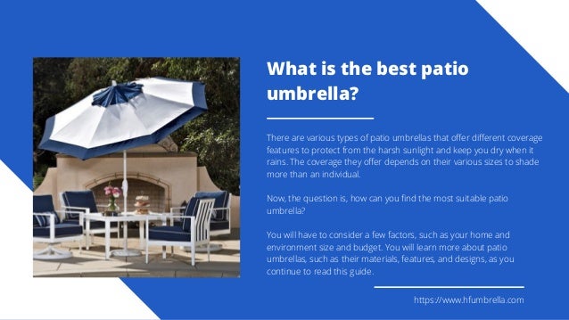 https://www.hfumbrella.com
What is the best patio
umbrella?
There are various types of patio umbrellas that offer different coverage
features to protect from the harsh sunlight and keep you dry when it
rains. The coverage they offer depends on their various sizes to shade
more than an individual.
Now, the question is, how can you find the most suitable patio
umbrella?
You will have to consider a few factors, such as your home and
environment size and budget. You will learn more about patio
umbrellas, such as their materials, features, and designs, as you
continue to read this guide.
 
