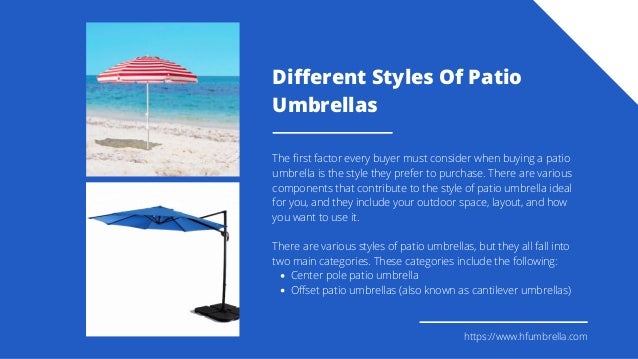 Different Styles Of Patio
Umbrellas
Center pole patio umbrella
Offset patio umbrellas (also known as cantilever umbrellas)
The first factor every buyer must consider when buying a patio
umbrella is the style they prefer to purchase. There are various
components that contribute to the style of patio umbrella ideal
for you, and they include your outdoor space, layout, and how
you want to use it.
There are various styles of patio umbrellas, but they all fall into
two main categories. These categories include the following:
https://www.hfumbrella.com
 