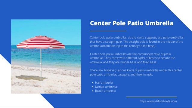 Center Pole Patio Umbrella
Half umbrella
Market umbrella
Beach umbrella
Center pole patio umbrellas, as the name suggests, are patio umbrellas
that have a straight pole. The straight pole is found in the middle of the
umbrella (from the top to the canopy to the base).
Center pole patio umbrellas are the commonest style of patio
umbrellas. They come with different types of bases to secure the
umbrella, and they are mobile base and fixed base.
There are, however, various kinds of patio umbrellas under this center
pole patio umbrellas category, and they include;
https://www.hfumbrella.com
 