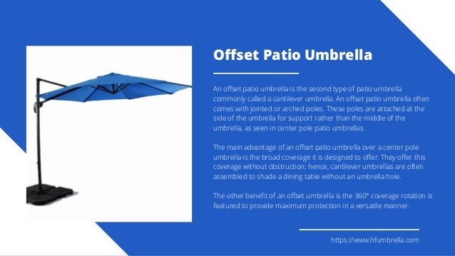 Offset Patio Umbrella
An offset patio umbrella is the second type of patio umbrella
commonly called a cantilever umbrella. An offset patio umbrella often
comes with jointed or arched poles. These poles are attached at the
side of the umbrella for support rather than the middle of the
umbrella, as seen in center pole patio umbrellas.
The main advantage of an offset patio umbrella over a center pole
umbrella is the broad coverage it is designed to offer. They offer this
coverage without obstruction; hence, cantilever umbrellas are often
assembled to shade a dining table without an umbrella hole.
The other benefit of an offset umbrella is the 360° coverage rotation is
featured to provide maximum protection in a versatile manner.
https://www.hfumbrella.com
 