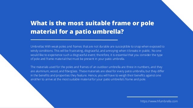 https://www.hfumbrella.com
What is the most suitable frame or pole
material for a patio umbrella?
Umbrellas With weak poles and frames that are not durable are susceptible to snap when exposed to
windy conditions. This will be frustrating, disgraceful, and annoying when it breaks in public. No one
would like to experience such a disgraceful event; therefore, it is essential that you consider the type
of pole and frame material that must be present in your patio umbrella.
The materials used for the poles and frames of an outdoor umbrella are three in numbers, and they
are aluminum, wood, and fiberglass. These materials are ideal for every patio umbrella, but they differ
in the benefits and properties they feature. Hence, you will have to weigh their benefits against one
another to arrive at the most suitable material for your patio umbrella’s frame and pole.
 