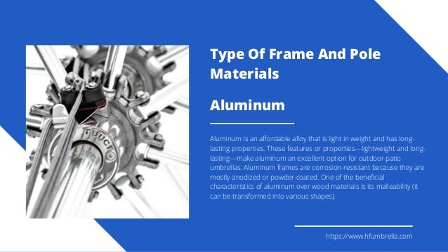 Aluminum
Aluminum is an affordable alloy that is light in weight and has long-
lasting properties. These features or properties—lightweight and long-
lasting—make aluminum an excellent option for outdoor patio
umbrellas. Aluminum frames are corrosion-resistant because they are
mostly anodized or powder-coated. One of the beneficial
characteristics of aluminum over wood materials is its malleability (it
can be transformed into various shapes).
https://www.hfumbrella.com
Type Of Frame And Pole
Materials
 