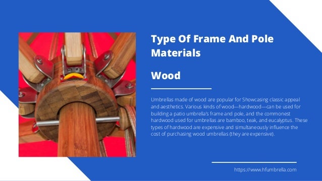 Wood
Umbrellas made of wood are popular for Showcasing classic appeal
and aesthetics. Various kinds of wood—hardwood—can be used for
building a patio umbrella’s frame and pole, and the commonest
hardwood used for umbrellas are bamboo, teak, and eucalyptus. These
types of hardwood are expensive and simultaneously influence the
cost of purchasing wood umbrellas (they are expensive).
https://www.hfumbrella.com
Type Of Frame And Pole
Materials
 