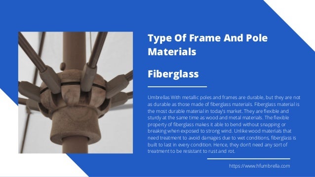Fiberglass
Umbrellas With metallic poles and frames are durable, but they are not
as durable as those made of fiberglass materials. Fiberglass material is
the most durable material in today’s market. They are flexible and
sturdy at the same time as wood and metal materials. The flexible
property of fiberglass makes it able to bend without snapping or
breaking when exposed to strong wind. Unlike wood materials that
need treatment to avoid damages due to wet conditions, fiberglass is
built to last in every condition. Hence, they don’t need any sort of
treatment to be resistant to rust and rot.
https://www.hfumbrella.com
Type Of Frame And Pole
Materials
 