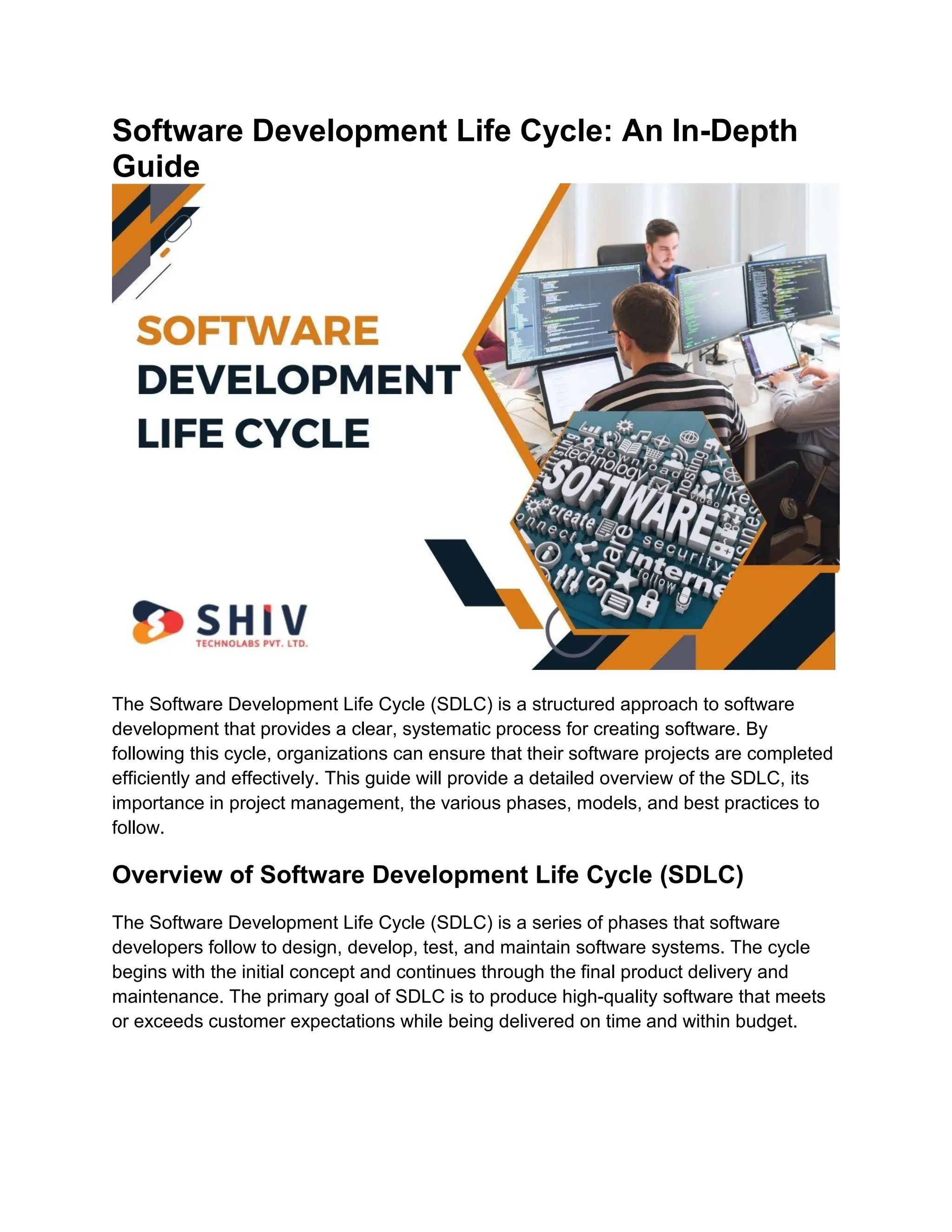 Software Development Life Cycle: An In-Depth
Guide
The Software Development Life Cycle (SDLC) is a structured approach to software
development that provides a clear, systematic process for creating software. By
following this cycle, organizations can ensure that their software projects are completed
efficiently and effectively. This guide will provide a detailed overview of the SDLC, its
importance in project management, the various phases, models, and best practices to
follow.
Overview of Software Development Life Cycle (SDLC)
The Software Development Life Cycle (SDLC) is a series of phases that software
developers follow to design, develop, test, and maintain software systems. The cycle
begins with the initial concept and continues through the final product delivery and
maintenance. The primary goal of SDLC is to produce high-quality software that meets
or exceeds customer expectations while being delivered on time and within budget.
 