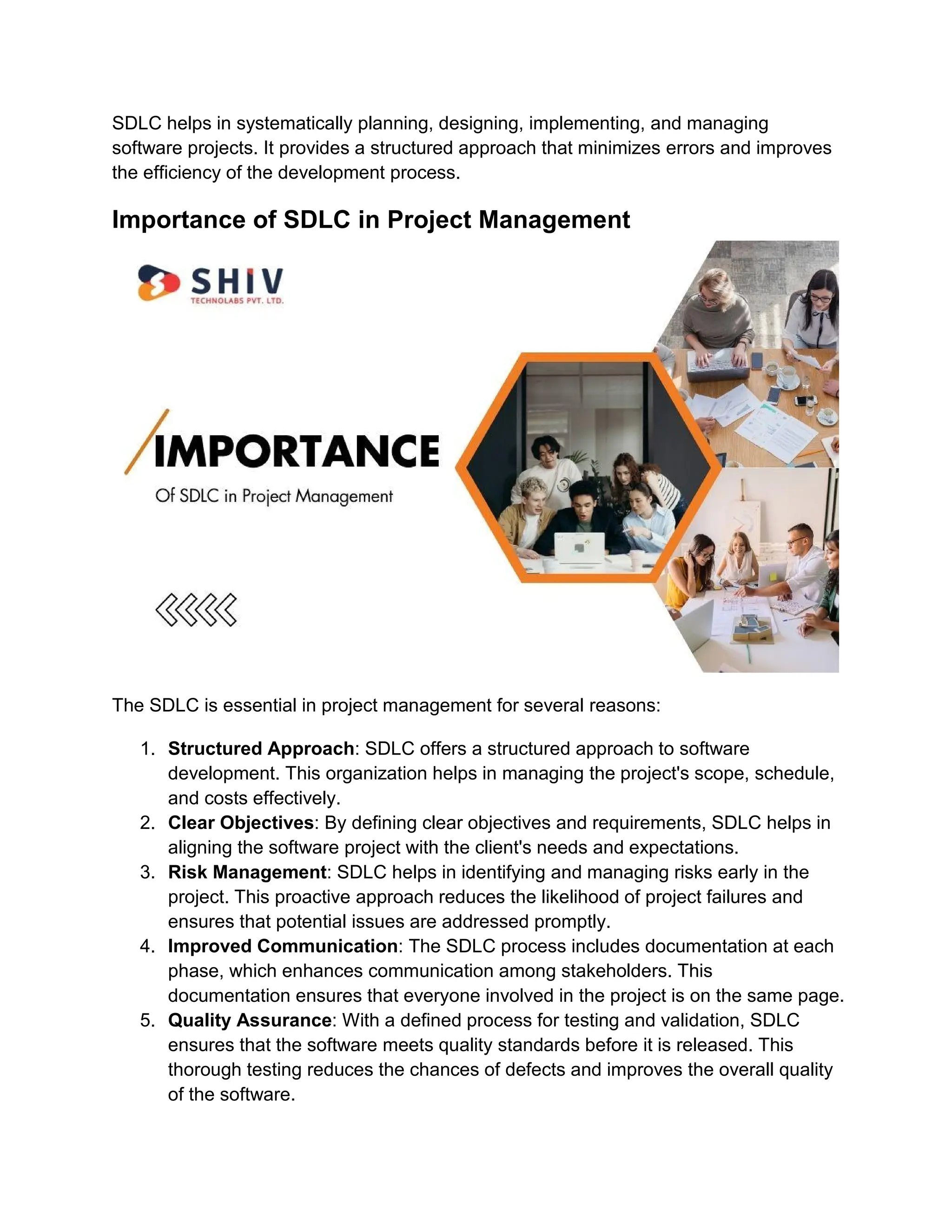 SDLC helps in systematically planning, designing, implementing, and managing
software projects. It provides a structured approach that minimizes errors and improves
the efficiency of the development process.
Importance of SDLC in Project Management
The SDLC is essential in project management for several reasons:
1. Structured Approach: SDLC offers a structured approach to software
development. This organization helps in managing the project's scope, schedule,
and costs effectively.
2. Clear Objectives: By defining clear objectives and requirements, SDLC helps in
aligning the software project with the client's needs and expectations.
3. Risk Management: SDLC helps in identifying and managing risks early in the
project. This proactive approach reduces the likelihood of project failures and
ensures that potential issues are addressed promptly.
4. Improved Communication: The SDLC process includes documentation at each
phase, which enhances communication among stakeholders. This
documentation ensures that everyone involved in the project is on the same page.
5. Quality Assurance: With a defined process for testing and validation, SDLC
ensures that the software meets quality standards before it is released. This
thorough testing reduces the chances of defects and improves the overall quality
of the software.
 