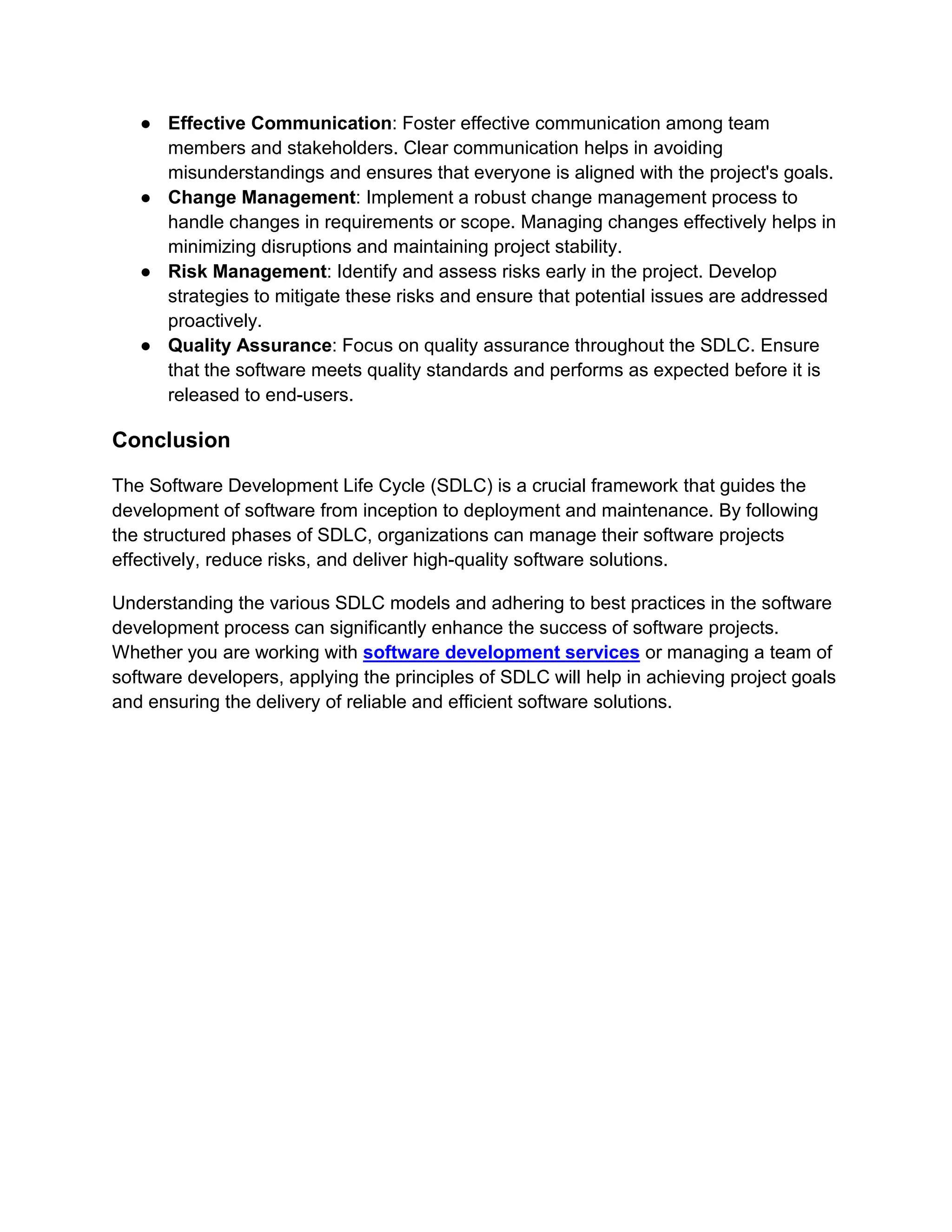 ● Effective Communication: Foster effective communication among team
members and stakeholders. Clear communication helps in avoiding
misunderstandings and ensures that everyone is aligned with the project's goals.
● Change Management: Implement a robust change management process to
handle changes in requirements or scope. Managing changes effectively helps in
minimizing disruptions and maintaining project stability.
● Risk Management: Identify and assess risks early in the project. Develop
strategies to mitigate these risks and ensure that potential issues are addressed
proactively.
● Quality Assurance: Focus on quality assurance throughout the SDLC. Ensure
that the software meets quality standards and performs as expected before it is
released to end-users.
Conclusion
The Software Development Life Cycle (SDLC) is a crucial framework that guides the
development of software from inception to deployment and maintenance. By following
the structured phases of SDLC, organizations can manage their software projects
effectively, reduce risks, and deliver high-quality software solutions.
Understanding the various SDLC models and adhering to best practices in the software
development process can significantly enhance the success of software projects.
Whether you are working with software development services or managing a team of
software developers, applying the principles of SDLC will help in achieving project goals
and ensuring the delivery of reliable and efficient software solutions.
 