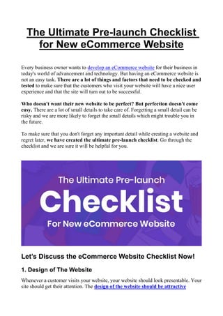 The Ultimate Pre-launch Checklist
for New eCommerce Website
Every business owner wants to develop an eCommerce website for their business in
today's world of advancement and technology. But having an eCommerce website is
not an easy task. There are a lot of things and factors that need to be checked and
tested to make sure that the customers who visit your website will have a nice user
experience and that the site will turn out to be successful.
Who doesn't want their new website to be perfect? But perfection doesn't come
easy. There are a lot of small details to take care of. Forgetting a small detail can be
risky and we are more likely to forget the small details which might trouble you in
the future.
To make sure that you don't forget any important detail while creating a website and
regret later, we have created the ultimate pre-launch checklist. Go through the
checklist and we are sure it will be helpful for you.
Let’s Discuss the eCommerce Website Checklist Now!
1. Design of The Website
Whenever a customer visits your website, your website should look presentable. Your
site should get their attention. The design of the website should be attractive
 
