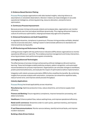 3. Evidence-Based Decision Making:
Process Mining equips organizations with data-backed insights, reducing reliance on
assumptions or anecdotal observations. Decision-makers can base strategies on accurate
operational intelligence, enhancing planning, resource allocation, and performance
optimization.
4. Continuous Process Improvement:
Because process mining continuously collects and analyzes data, organizations can monitor
improvements over time and adjust workflows dynamically. This ongoing refinement fosters a
culture of continuous optimization, helping businesses stay agile and competitive.
5. Enhanced Compliance and Audit Capabilities:
In regulated industries, compliance is paramount. Process mining provides verifiable, detailed
records of process execution, making it easier to demonstrate adherence to standards and
internal policies during audits.
6. KPI Monitoring and Performance Tracking:
Linking process insights with key performance indicators (KPIs) allows organizations to monitor
operational efficiency in real time. This enables proactive management and timely intervention,
ensuring processes meet performance goals consistently.
Leveraging Advanced Technologies
The effectiveness of process mining is enhanced by artificial intelligence (AI) and machine
learning. These technologies enable predictive analysis, pattern recognition, and automated
recommendations for process improvement. Organizations can simulate changes to workflows,
predict potential bottlenecks, and evaluate the impact of optimizations before implementation.
Integration with robotic process automation (RPA) further amplifies the benefits. By combining
insights from process analysis with automation, companies can streamline repetitive tasks,
reduce human error, and improve overall process throughput.
Industry Applications
Process Mining has broad applicability across industries:
Manufacturing: Optimize production lines, reduce downtime, and enhance supply chain
efficiency.
Finance and Banking: Ensure regulatory compliance, improve transaction processing, and
detect anomalies.
Healthcare: Enhance patient flow, reduce waiting times, and improve operational efficiency.
Retail and E-commerce: Streamline order-to-cash cycles, optimize inventory, and improve
customer service processes.
IT and Telecommunications: Monitor service delivery, identify technical faults, and improve
incident resolution.
Building a Data-Driven Culture
 