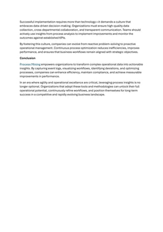 Successful implementation requires more than technology—it demands a culture that
embraces data-driven decision-making. Organizations must ensure high-quality data
collection, cross-departmental collaboration, and transparent communication. Teams should
actively use insights from process analysis to implement improvements and monitor the
outcomes against established KPIs.
By fostering this culture, companies can evolve from reactive problem-solving to proactive
operational management. Continuous process optimization reduces inefficiencies, improves
performance, and ensures that business workflows remain aligned with strategic objectives.
Conclusion
Process Mining empowers organizations to transform complex operational data into actionable
insights. By capturing event logs, visualizing workflows, identifying deviations, and optimizing
processes, companies can enhance efficiency, maintain compliance, and achieve measurable
improvements in performance.
In an era where agility and operational excellence are critical, leveraging process insights is no
longer optional. Organizations that adopt these tools and methodologies can unlock their full
operational potential, continuously refine workflows, and position themselves for long-term
success in a competitive and rapidly evolving business landscape.
 