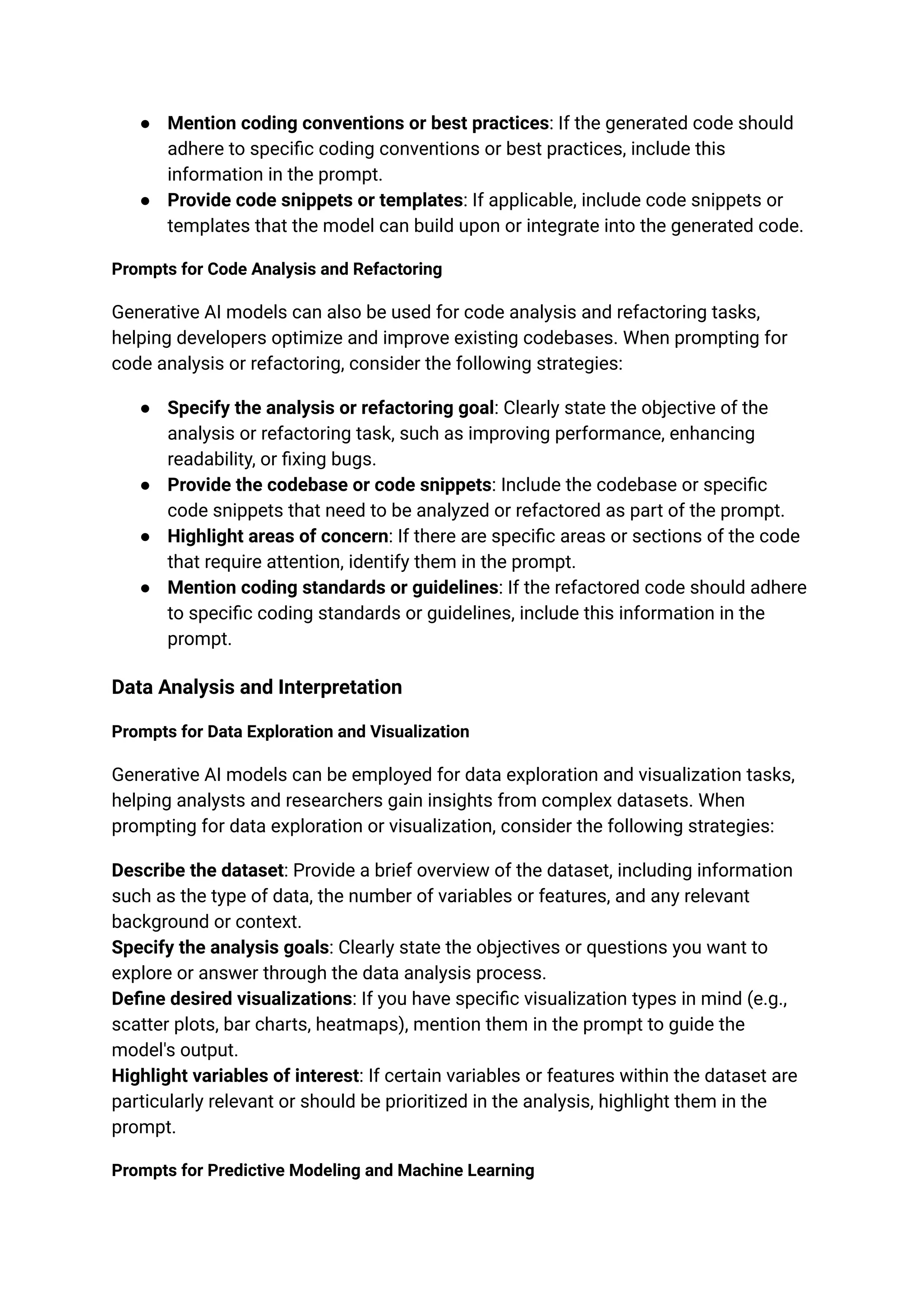 ● Mention coding conventions or best practices: If the generated code should
adhere to specific coding conventions or best practices, include this
information in the prompt.
● Provide code snippets or templates: If applicable, include code snippets or
templates that the model can build upon or integrate into the generated code.
Prompts for Code Analysis and Refactoring
Generative AI models can also be used for code analysis and refactoring tasks,
helping developers optimize and improve existing codebases. When prompting for
code analysis or refactoring, consider the following strategies:
● Specify the analysis or refactoring goal: Clearly state the objective of the
analysis or refactoring task, such as improving performance, enhancing
readability, or fixing bugs.
● Provide the codebase or code snippets: Include the codebase or specific
code snippets that need to be analyzed or refactored as part of the prompt.
● Highlight areas of concern: If there are specific areas or sections of the code
that require attention, identify them in the prompt.
● Mention coding standards or guidelines: If the refactored code should adhere
to specific coding standards or guidelines, include this information in the
prompt.
Data Analysis and Interpretation
Prompts for Data Exploration and Visualization
Generative AI models can be employed for data exploration and visualization tasks,
helping analysts and researchers gain insights from complex datasets. When
prompting for data exploration or visualization, consider the following strategies:
Describe the dataset: Provide a brief overview of the dataset, including information
such as the type of data, the number of variables or features, and any relevant
background or context.
Specify the analysis goals: Clearly state the objectives or questions you want to
explore or answer through the data analysis process.
Define desired visualizations: If you have specific visualization types in mind (e.g.,
scatter plots, bar charts, heatmaps), mention them in the prompt to guide the
model's output.
Highlight variables of interest: If certain variables or features within the dataset are
particularly relevant or should be prioritized in the analysis, highlight them in the
prompt.
Prompts for Predictive Modeling and Machine Learning
 