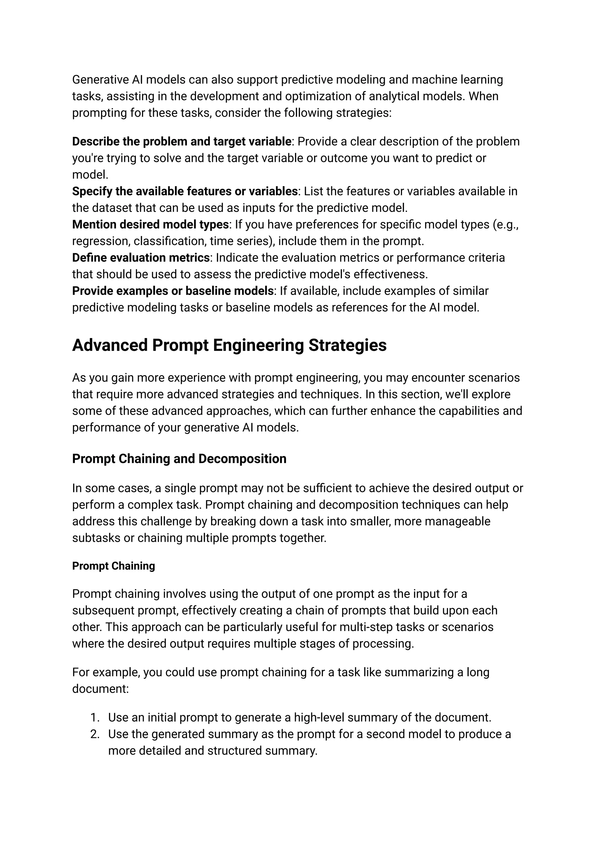 Generative AI models can also support predictive modeling and machine learning
tasks, assisting in the development and optimization of analytical models. When
prompting for these tasks, consider the following strategies:
Describe the problem and target variable: Provide a clear description of the problem
you're trying to solve and the target variable or outcome you want to predict or
model.
Specify the available features or variables: List the features or variables available in
the dataset that can be used as inputs for the predictive model.
Mention desired model types: If you have preferences for specific model types (e.g.,
regression, classification, time series), include them in the prompt.
Define evaluation metrics: Indicate the evaluation metrics or performance criteria
that should be used to assess the predictive model's effectiveness.
Provide examples or baseline models: If available, include examples of similar
predictive modeling tasks or baseline models as references for the AI model.
Advanced Prompt Engineering Strategies
As you gain more experience with prompt engineering, you may encounter scenarios
that require more advanced strategies and techniques. In this section, we'll explore
some of these advanced approaches, which can further enhance the capabilities and
performance of your generative AI models.
Prompt Chaining and Decomposition
In some cases, a single prompt may not be sufficient to achieve the desired output or
perform a complex task. Prompt chaining and decomposition techniques can help
address this challenge by breaking down a task into smaller, more manageable
subtasks or chaining multiple prompts together.
Prompt Chaining
Prompt chaining involves using the output of one prompt as the input for a
subsequent prompt, effectively creating a chain of prompts that build upon each
other. This approach can be particularly useful for multi-step tasks or scenarios
where the desired output requires multiple stages of processing.
For example, you could use prompt chaining for a task like summarizing a long
document:
1. Use an initial prompt to generate a high-level summary of the document.
2. Use the generated summary as the prompt for a second model to produce a
more detailed and structured summary.
 