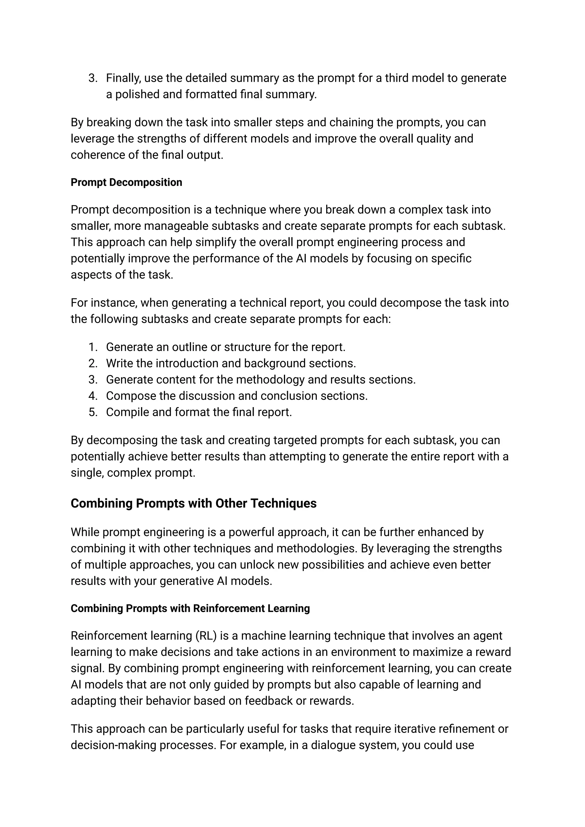 3. Finally, use the detailed summary as the prompt for a third model to generate
a polished and formatted final summary.
By breaking down the task into smaller steps and chaining the prompts, you can
leverage the strengths of different models and improve the overall quality and
coherence of the final output.
Prompt Decomposition
Prompt decomposition is a technique where you break down a complex task into
smaller, more manageable subtasks and create separate prompts for each subtask.
This approach can help simplify the overall prompt engineering process and
potentially improve the performance of the AI models by focusing on specific
aspects of the task.
For instance, when generating a technical report, you could decompose the task into
the following subtasks and create separate prompts for each:
1. Generate an outline or structure for the report.
2. Write the introduction and background sections.
3. Generate content for the methodology and results sections.
4. Compose the discussion and conclusion sections.
5. Compile and format the final report.
By decomposing the task and creating targeted prompts for each subtask, you can
potentially achieve better results than attempting to generate the entire report with a
single, complex prompt.
Combining Prompts with Other Techniques
While prompt engineering is a powerful approach, it can be further enhanced by
combining it with other techniques and methodologies. By leveraging the strengths
of multiple approaches, you can unlock new possibilities and achieve even better
results with your generative AI models.
Combining Prompts with Reinforcement Learning
Reinforcement learning (RL) is a machine learning technique that involves an agent
learning to make decisions and take actions in an environment to maximize a reward
signal. By combining prompt engineering with reinforcement learning, you can create
AI models that are not only guided by prompts but also capable of learning and
adapting their behavior based on feedback or rewards.
This approach can be particularly useful for tasks that require iterative refinement or
decision-making processes. For example, in a dialogue system, you could use
 