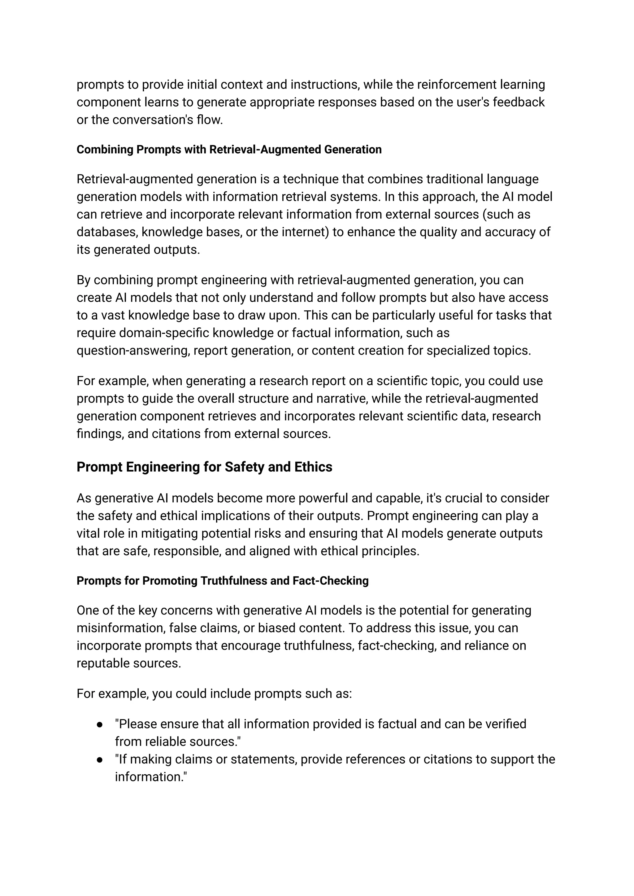 prompts to provide initial context and instructions, while the reinforcement learning
component learns to generate appropriate responses based on the user's feedback
or the conversation's flow.
Combining Prompts with Retrieval-Augmented Generation
Retrieval-augmented generation is a technique that combines traditional language
generation models with information retrieval systems. In this approach, the AI model
can retrieve and incorporate relevant information from external sources (such as
databases, knowledge bases, or the internet) to enhance the quality and accuracy of
its generated outputs.
By combining prompt engineering with retrieval-augmented generation, you can
create AI models that not only understand and follow prompts but also have access
to a vast knowledge base to draw upon. This can be particularly useful for tasks that
require domain-specific knowledge or factual information, such as
question-answering, report generation, or content creation for specialized topics.
For example, when generating a research report on a scientific topic, you could use
prompts to guide the overall structure and narrative, while the retrieval-augmented
generation component retrieves and incorporates relevant scientific data, research
findings, and citations from external sources.
Prompt Engineering for Safety and Ethics
As generative AI models become more powerful and capable, it's crucial to consider
the safety and ethical implications of their outputs. Prompt engineering can play a
vital role in mitigating potential risks and ensuring that AI models generate outputs
that are safe, responsible, and aligned with ethical principles.
Prompts for Promoting Truthfulness and Fact-Checking
One of the key concerns with generative AI models is the potential for generating
misinformation, false claims, or biased content. To address this issue, you can
incorporate prompts that encourage truthfulness, fact-checking, and reliance on
reputable sources.
For example, you could include prompts such as:
● "Please ensure that all information provided is factual and can be verified
from reliable sources."
● "If making claims or statements, provide references or citations to support the
information."
 
