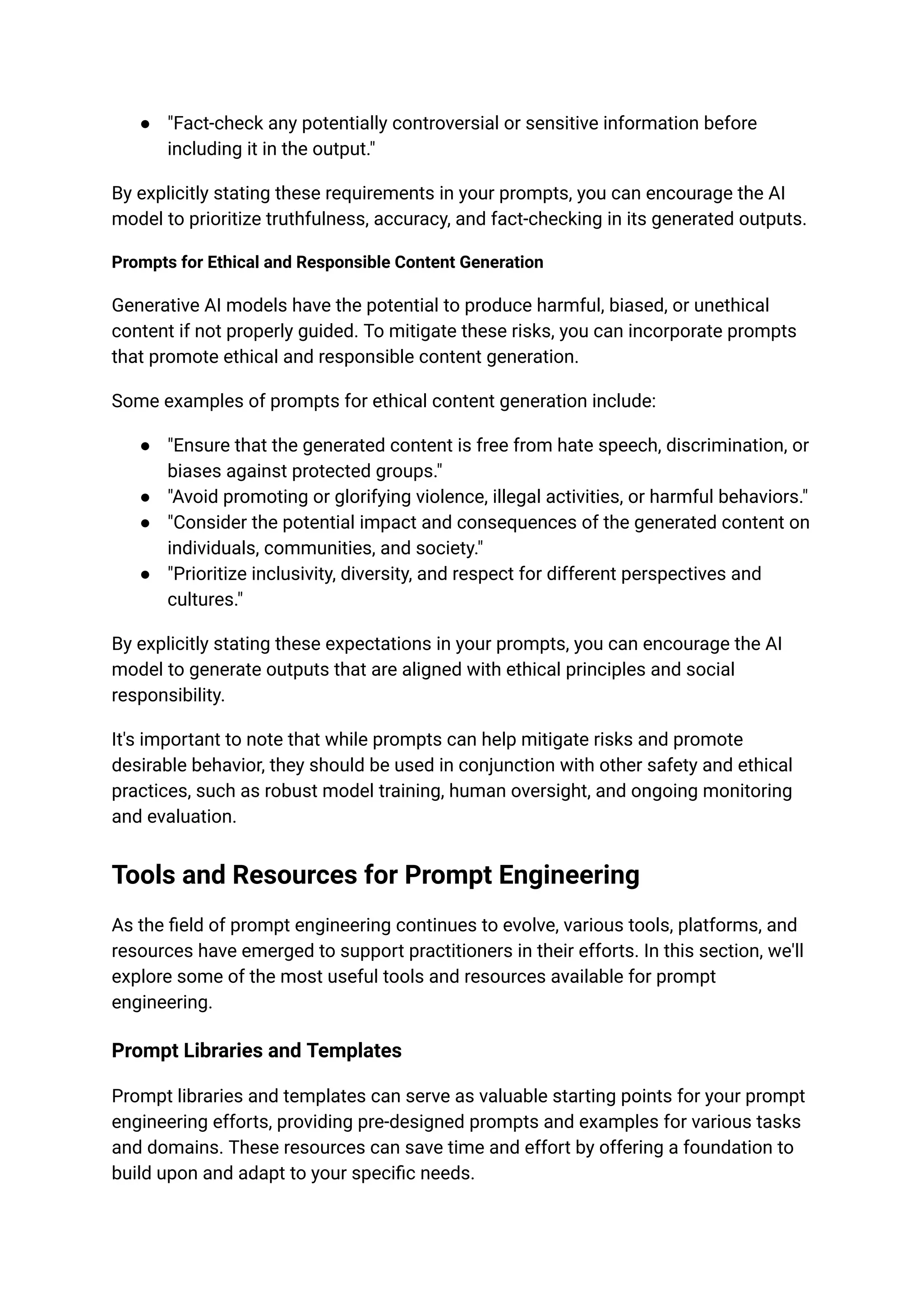 ● "Fact-check any potentially controversial or sensitive information before
including it in the output."
By explicitly stating these requirements in your prompts, you can encourage the AI
model to prioritize truthfulness, accuracy, and fact-checking in its generated outputs.
Prompts for Ethical and Responsible Content Generation
Generative AI models have the potential to produce harmful, biased, or unethical
content if not properly guided. To mitigate these risks, you can incorporate prompts
that promote ethical and responsible content generation.
Some examples of prompts for ethical content generation include:
● "Ensure that the generated content is free from hate speech, discrimination, or
biases against protected groups."
● "Avoid promoting or glorifying violence, illegal activities, or harmful behaviors."
● "Consider the potential impact and consequences of the generated content on
individuals, communities, and society."
● "Prioritize inclusivity, diversity, and respect for different perspectives and
cultures."
By explicitly stating these expectations in your prompts, you can encourage the AI
model to generate outputs that are aligned with ethical principles and social
responsibility.
It's important to note that while prompts can help mitigate risks and promote
desirable behavior, they should be used in conjunction with other safety and ethical
practices, such as robust model training, human oversight, and ongoing monitoring
and evaluation.
Tools and Resources for Prompt Engineering
As the field of prompt engineering continues to evolve, various tools, platforms, and
resources have emerged to support practitioners in their efforts. In this section, we'll
explore some of the most useful tools and resources available for prompt
engineering.
Prompt Libraries and Templates
Prompt libraries and templates can serve as valuable starting points for your prompt
engineering efforts, providing pre-designed prompts and examples for various tasks
and domains. These resources can save time and effort by offering a foundation to
build upon and adapt to your specific needs.
 