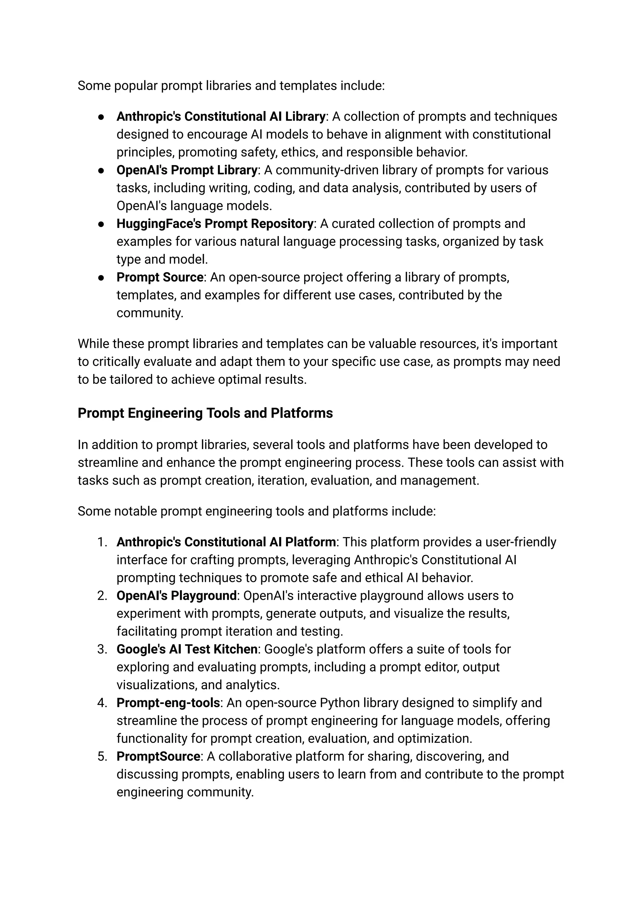 Some popular prompt libraries and templates include:
● Anthropic's Constitutional AI Library: A collection of prompts and techniques
designed to encourage AI models to behave in alignment with constitutional
principles, promoting safety, ethics, and responsible behavior.
● OpenAI's Prompt Library: A community-driven library of prompts for various
tasks, including writing, coding, and data analysis, contributed by users of
OpenAI's language models.
● HuggingFace's Prompt Repository: A curated collection of prompts and
examples for various natural language processing tasks, organized by task
type and model.
● Prompt Source: An open-source project offering a library of prompts,
templates, and examples for different use cases, contributed by the
community.
While these prompt libraries and templates can be valuable resources, it's important
to critically evaluate and adapt them to your specific use case, as prompts may need
to be tailored to achieve optimal results.
Prompt Engineering Tools and Platforms
In addition to prompt libraries, several tools and platforms have been developed to
streamline and enhance the prompt engineering process. These tools can assist with
tasks such as prompt creation, iteration, evaluation, and management.
Some notable prompt engineering tools and platforms include:
1. Anthropic's Constitutional AI Platform: This platform provides a user-friendly
interface for crafting prompts, leveraging Anthropic's Constitutional AI
prompting techniques to promote safe and ethical AI behavior.
2. OpenAI's Playground: OpenAI's interactive playground allows users to
experiment with prompts, generate outputs, and visualize the results,
facilitating prompt iteration and testing.
3. Google's AI Test Kitchen: Google's platform offers a suite of tools for
exploring and evaluating prompts, including a prompt editor, output
visualizations, and analytics.
4. Prompt-eng-tools: An open-source Python library designed to simplify and
streamline the process of prompt engineering for language models, offering
functionality for prompt creation, evaluation, and optimization.
5. PromptSource: A collaborative platform for sharing, discovering, and
discussing prompts, enabling users to learn from and contribute to the prompt
engineering community.
 