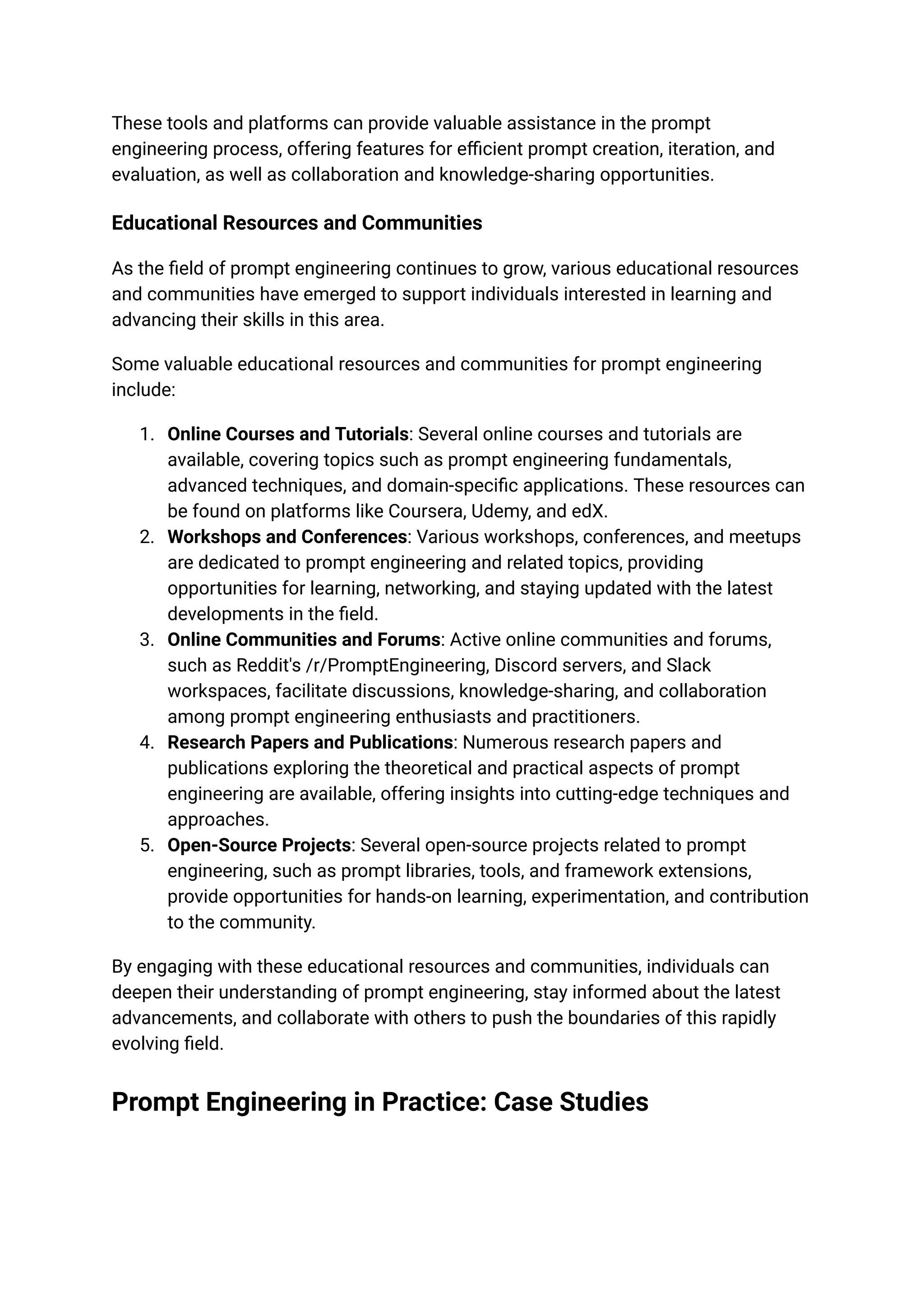 These tools and platforms can provide valuable assistance in the prompt
engineering process, offering features for efficient prompt creation, iteration, and
evaluation, as well as collaboration and knowledge-sharing opportunities.
Educational Resources and Communities
As the field of prompt engineering continues to grow, various educational resources
and communities have emerged to support individuals interested in learning and
advancing their skills in this area.
Some valuable educational resources and communities for prompt engineering
include:
1. Online Courses and Tutorials: Several online courses and tutorials are
available, covering topics such as prompt engineering fundamentals,
advanced techniques, and domain-specific applications. These resources can
be found on platforms like Coursera, Udemy, and edX.
2. Workshops and Conferences: Various workshops, conferences, and meetups
are dedicated to prompt engineering and related topics, providing
opportunities for learning, networking, and staying updated with the latest
developments in the field.
3. Online Communities and Forums: Active online communities and forums,
such as Reddit's /r/PromptEngineering, Discord servers, and Slack
workspaces, facilitate discussions, knowledge-sharing, and collaboration
among prompt engineering enthusiasts and practitioners.
4. Research Papers and Publications: Numerous research papers and
publications exploring the theoretical and practical aspects of prompt
engineering are available, offering insights into cutting-edge techniques and
approaches.
5. Open-Source Projects: Several open-source projects related to prompt
engineering, such as prompt libraries, tools, and framework extensions,
provide opportunities for hands-on learning, experimentation, and contribution
to the community.
By engaging with these educational resources and communities, individuals can
deepen their understanding of prompt engineering, stay informed about the latest
advancements, and collaborate with others to push the boundaries of this rapidly
evolving field.
Prompt Engineering in Practice: Case Studies
 