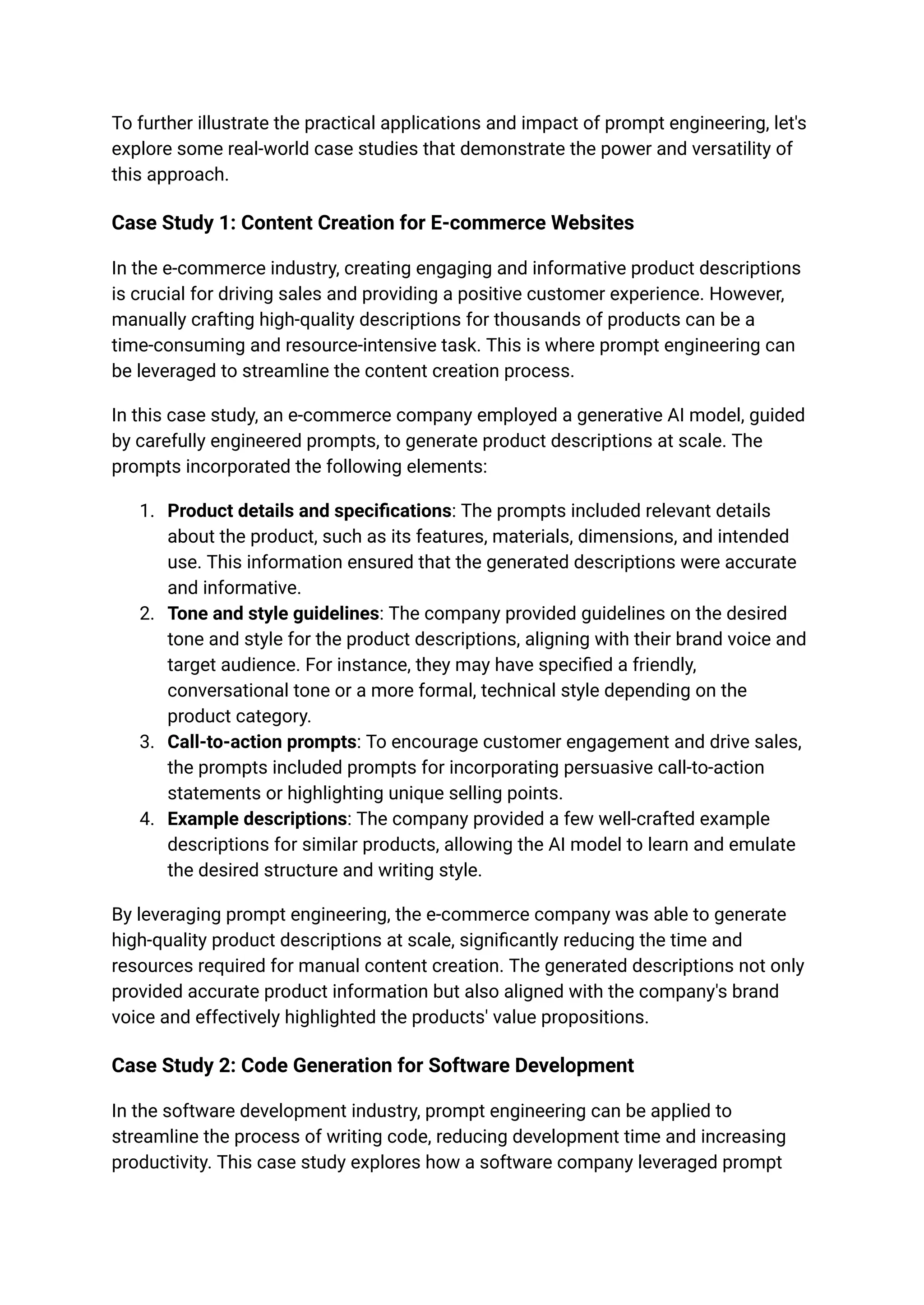 To further illustrate the practical applications and impact of prompt engineering, let's
explore some real-world case studies that demonstrate the power and versatility of
this approach.
Case Study 1: Content Creation for E-commerce Websites
In the e-commerce industry, creating engaging and informative product descriptions
is crucial for driving sales and providing a positive customer experience. However,
manually crafting high-quality descriptions for thousands of products can be a
time-consuming and resource-intensive task. This is where prompt engineering can
be leveraged to streamline the content creation process.
In this case study, an e-commerce company employed a generative AI model, guided
by carefully engineered prompts, to generate product descriptions at scale. The
prompts incorporated the following elements:
1. Product details and specifications: The prompts included relevant details
about the product, such as its features, materials, dimensions, and intended
use. This information ensured that the generated descriptions were accurate
and informative.
2. Tone and style guidelines: The company provided guidelines on the desired
tone and style for the product descriptions, aligning with their brand voice and
target audience. For instance, they may have specified a friendly,
conversational tone or a more formal, technical style depending on the
product category.
3. Call-to-action prompts: To encourage customer engagement and drive sales,
the prompts included prompts for incorporating persuasive call-to-action
statements or highlighting unique selling points.
4. Example descriptions: The company provided a few well-crafted example
descriptions for similar products, allowing the AI model to learn and emulate
the desired structure and writing style.
By leveraging prompt engineering, the e-commerce company was able to generate
high-quality product descriptions at scale, significantly reducing the time and
resources required for manual content creation. The generated descriptions not only
provided accurate product information but also aligned with the company's brand
voice and effectively highlighted the products' value propositions.
Case Study 2: Code Generation for Software Development
In the software development industry, prompt engineering can be applied to
streamline the process of writing code, reducing development time and increasing
productivity. This case study explores how a software company leveraged prompt
 