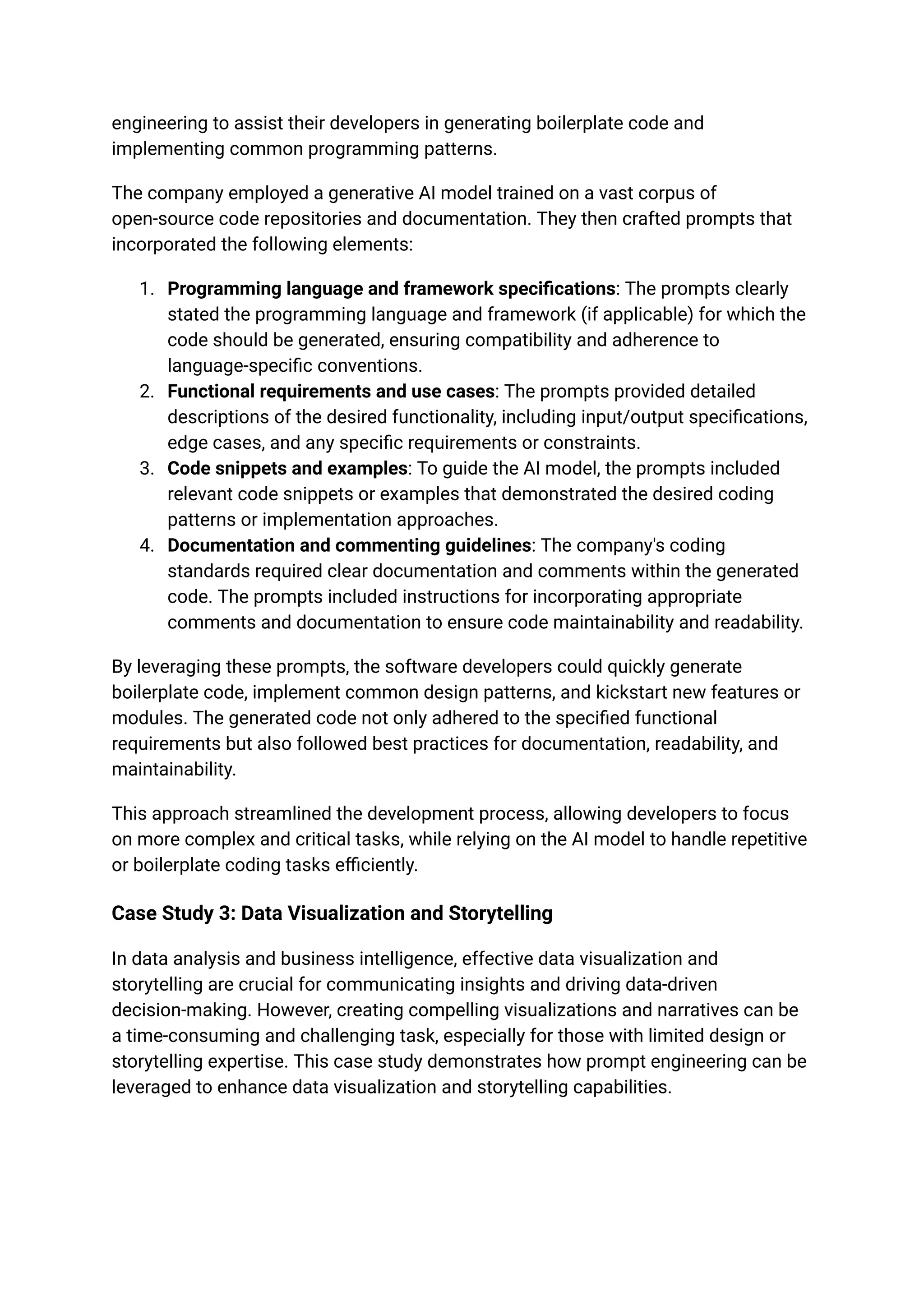 engineering to assist their developers in generating boilerplate code and
implementing common programming patterns.
The company employed a generative AI model trained on a vast corpus of
open-source code repositories and documentation. They then crafted prompts that
incorporated the following elements:
1. Programming language and framework specifications: The prompts clearly
stated the programming language and framework (if applicable) for which the
code should be generated, ensuring compatibility and adherence to
language-specific conventions.
2. Functional requirements and use cases: The prompts provided detailed
descriptions of the desired functionality, including input/output specifications,
edge cases, and any specific requirements or constraints.
3. Code snippets and examples: To guide the AI model, the prompts included
relevant code snippets or examples that demonstrated the desired coding
patterns or implementation approaches.
4. Documentation and commenting guidelines: The company's coding
standards required clear documentation and comments within the generated
code. The prompts included instructions for incorporating appropriate
comments and documentation to ensure code maintainability and readability.
By leveraging these prompts, the software developers could quickly generate
boilerplate code, implement common design patterns, and kickstart new features or
modules. The generated code not only adhered to the specified functional
requirements but also followed best practices for documentation, readability, and
maintainability.
This approach streamlined the development process, allowing developers to focus
on more complex and critical tasks, while relying on the AI model to handle repetitive
or boilerplate coding tasks efficiently.
Case Study 3: Data Visualization and Storytelling
In data analysis and business intelligence, effective data visualization and
storytelling are crucial for communicating insights and driving data-driven
decision-making. However, creating compelling visualizations and narratives can be
a time-consuming and challenging task, especially for those with limited design or
storytelling expertise. This case study demonstrates how prompt engineering can be
leveraged to enhance data visualization and storytelling capabilities.
 