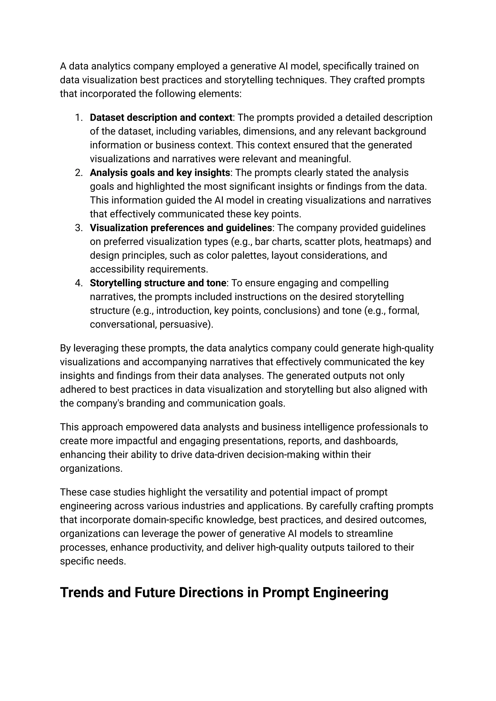 A data analytics company employed a generative AI model, specifically trained on
data visualization best practices and storytelling techniques. They crafted prompts
that incorporated the following elements:
1. Dataset description and context: The prompts provided a detailed description
of the dataset, including variables, dimensions, and any relevant background
information or business context. This context ensured that the generated
visualizations and narratives were relevant and meaningful.
2. Analysis goals and key insights: The prompts clearly stated the analysis
goals and highlighted the most significant insights or findings from the data.
This information guided the AI model in creating visualizations and narratives
that effectively communicated these key points.
3. Visualization preferences and guidelines: The company provided guidelines
on preferred visualization types (e.g., bar charts, scatter plots, heatmaps) and
design principles, such as color palettes, layout considerations, and
accessibility requirements.
4. Storytelling structure and tone: To ensure engaging and compelling
narratives, the prompts included instructions on the desired storytelling
structure (e.g., introduction, key points, conclusions) and tone (e.g., formal,
conversational, persuasive).
By leveraging these prompts, the data analytics company could generate high-quality
visualizations and accompanying narratives that effectively communicated the key
insights and findings from their data analyses. The generated outputs not only
adhered to best practices in data visualization and storytelling but also aligned with
the company's branding and communication goals.
This approach empowered data analysts and business intelligence professionals to
create more impactful and engaging presentations, reports, and dashboards,
enhancing their ability to drive data-driven decision-making within their
organizations.
These case studies highlight the versatility and potential impact of prompt
engineering across various industries and applications. By carefully crafting prompts
that incorporate domain-specific knowledge, best practices, and desired outcomes,
organizations can leverage the power of generative AI models to streamline
processes, enhance productivity, and deliver high-quality outputs tailored to their
specific needs.
Trends and Future Directions in Prompt Engineering
 