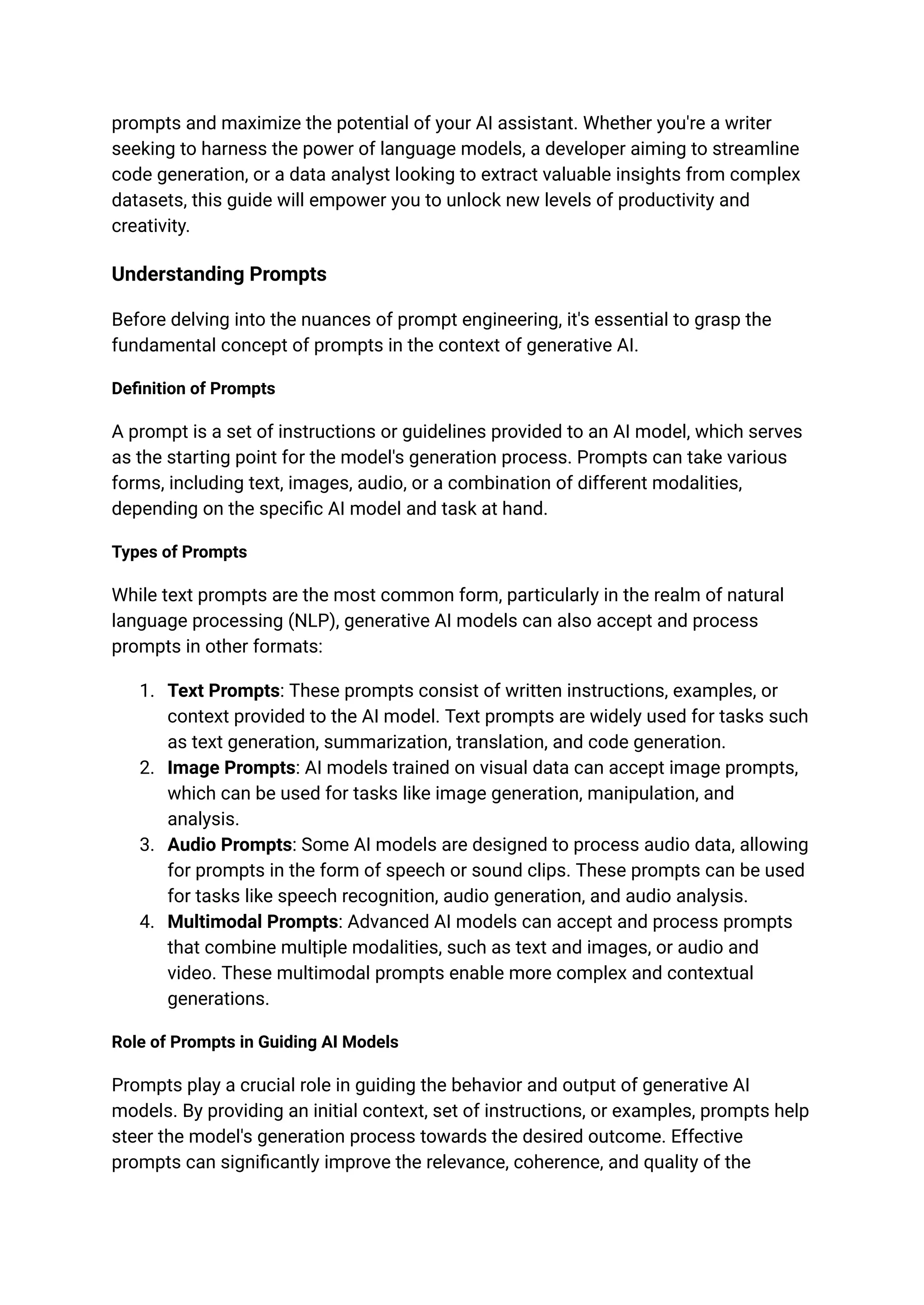 prompts and maximize the potential of your AI assistant. Whether you're a writer
seeking to harness the power of language models, a developer aiming to streamline
code generation, or a data analyst looking to extract valuable insights from complex
datasets, this guide will empower you to unlock new levels of productivity and
creativity.
Understanding Prompts
Before delving into the nuances of prompt engineering, it's essential to grasp the
fundamental concept of prompts in the context of generative AI.
Definition of Prompts
A prompt is a set of instructions or guidelines provided to an AI model, which serves
as the starting point for the model's generation process. Prompts can take various
forms, including text, images, audio, or a combination of different modalities,
depending on the specific AI model and task at hand.
Types of Prompts
While text prompts are the most common form, particularly in the realm of natural
language processing (NLP), generative AI models can also accept and process
prompts in other formats:
1. Text Prompts: These prompts consist of written instructions, examples, or
context provided to the AI model. Text prompts are widely used for tasks such
as text generation, summarization, translation, and code generation.
2. Image Prompts: AI models trained on visual data can accept image prompts,
which can be used for tasks like image generation, manipulation, and
analysis.
3. Audio Prompts: Some AI models are designed to process audio data, allowing
for prompts in the form of speech or sound clips. These prompts can be used
for tasks like speech recognition, audio generation, and audio analysis.
4. Multimodal Prompts: Advanced AI models can accept and process prompts
that combine multiple modalities, such as text and images, or audio and
video. These multimodal prompts enable more complex and contextual
generations.
Role of Prompts in Guiding AI Models
Prompts play a crucial role in guiding the behavior and output of generative AI
models. By providing an initial context, set of instructions, or examples, prompts help
steer the model's generation process towards the desired outcome. Effective
prompts can significantly improve the relevance, coherence, and quality of the
 