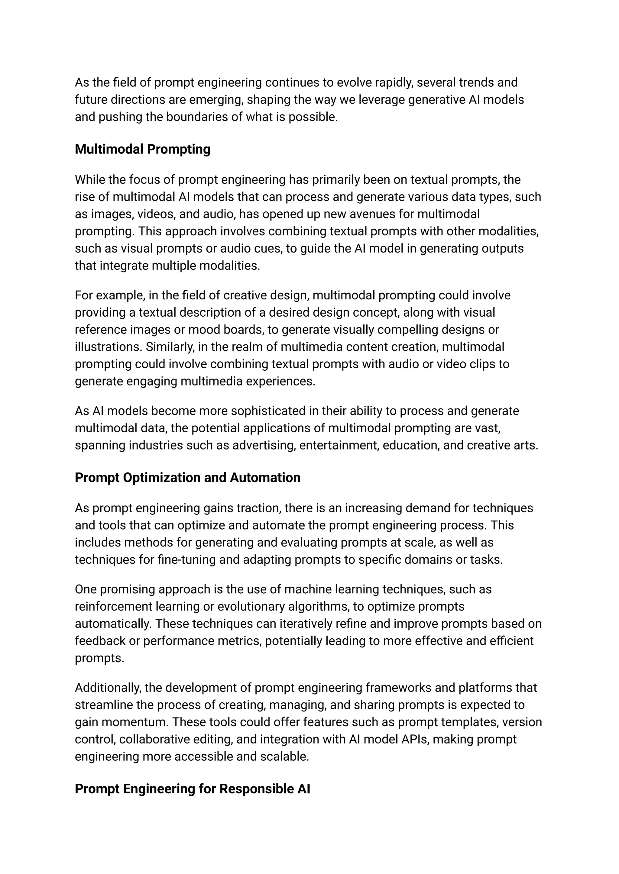 As the field of prompt engineering continues to evolve rapidly, several trends and
future directions are emerging, shaping the way we leverage generative AI models
and pushing the boundaries of what is possible.
Multimodal Prompting
While the focus of prompt engineering has primarily been on textual prompts, the
rise of multimodal AI models that can process and generate various data types, such
as images, videos, and audio, has opened up new avenues for multimodal
prompting. This approach involves combining textual prompts with other modalities,
such as visual prompts or audio cues, to guide the AI model in generating outputs
that integrate multiple modalities.
For example, in the field of creative design, multimodal prompting could involve
providing a textual description of a desired design concept, along with visual
reference images or mood boards, to generate visually compelling designs or
illustrations. Similarly, in the realm of multimedia content creation, multimodal
prompting could involve combining textual prompts with audio or video clips to
generate engaging multimedia experiences.
As AI models become more sophisticated in their ability to process and generate
multimodal data, the potential applications of multimodal prompting are vast,
spanning industries such as advertising, entertainment, education, and creative arts.
Prompt Optimization and Automation
As prompt engineering gains traction, there is an increasing demand for techniques
and tools that can optimize and automate the prompt engineering process. This
includes methods for generating and evaluating prompts at scale, as well as
techniques for fine-tuning and adapting prompts to specific domains or tasks.
One promising approach is the use of machine learning techniques, such as
reinforcement learning or evolutionary algorithms, to optimize prompts
automatically. These techniques can iteratively refine and improve prompts based on
feedback or performance metrics, potentially leading to more effective and efficient
prompts.
Additionally, the development of prompt engineering frameworks and platforms that
streamline the process of creating, managing, and sharing prompts is expected to
gain momentum. These tools could offer features such as prompt templates, version
control, collaborative editing, and integration with AI model APIs, making prompt
engineering more accessible and scalable.
Prompt Engineering for Responsible AI
 