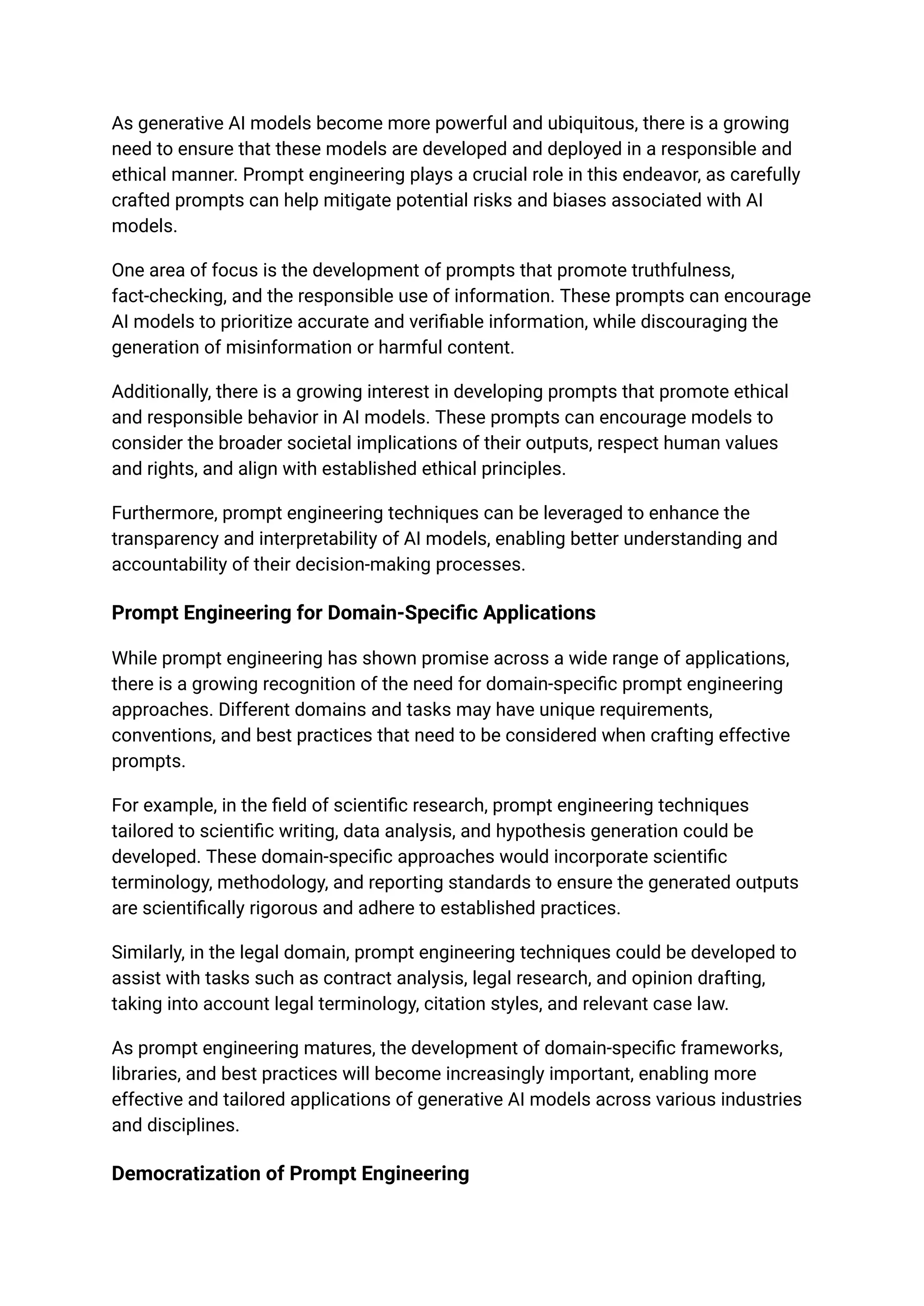 As generative AI models become more powerful and ubiquitous, there is a growing
need to ensure that these models are developed and deployed in a responsible and
ethical manner. Prompt engineering plays a crucial role in this endeavor, as carefully
crafted prompts can help mitigate potential risks and biases associated with AI
models.
One area of focus is the development of prompts that promote truthfulness,
fact-checking, and the responsible use of information. These prompts can encourage
AI models to prioritize accurate and verifiable information, while discouraging the
generation of misinformation or harmful content.
Additionally, there is a growing interest in developing prompts that promote ethical
and responsible behavior in AI models. These prompts can encourage models to
consider the broader societal implications of their outputs, respect human values
and rights, and align with established ethical principles.
Furthermore, prompt engineering techniques can be leveraged to enhance the
transparency and interpretability of AI models, enabling better understanding and
accountability of their decision-making processes.
Prompt Engineering for Domain-Specific Applications
While prompt engineering has shown promise across a wide range of applications,
there is a growing recognition of the need for domain-specific prompt engineering
approaches. Different domains and tasks may have unique requirements,
conventions, and best practices that need to be considered when crafting effective
prompts.
For example, in the field of scientific research, prompt engineering techniques
tailored to scientific writing, data analysis, and hypothesis generation could be
developed. These domain-specific approaches would incorporate scientific
terminology, methodology, and reporting standards to ensure the generated outputs
are scientifically rigorous and adhere to established practices.
Similarly, in the legal domain, prompt engineering techniques could be developed to
assist with tasks such as contract analysis, legal research, and opinion drafting,
taking into account legal terminology, citation styles, and relevant case law.
As prompt engineering matures, the development of domain-specific frameworks,
libraries, and best practices will become increasingly important, enabling more
effective and tailored applications of generative AI models across various industries
and disciplines.
Democratization of Prompt Engineering
 