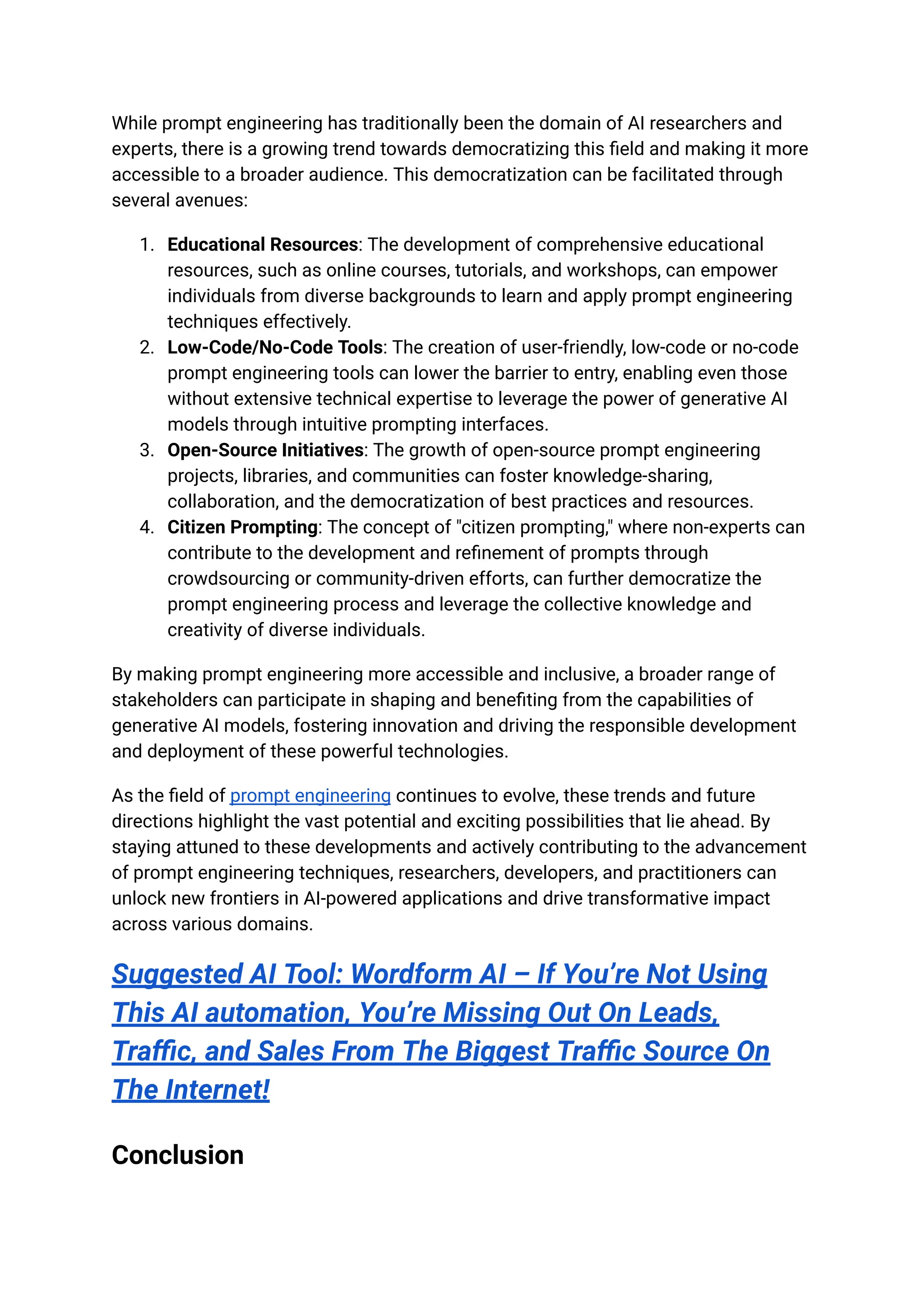 While prompt engineering has traditionally been the domain of AI researchers and
experts, there is a growing trend towards democratizing this field and making it more
accessible to a broader audience. This democratization can be facilitated through
several avenues:
1. Educational Resources: The development of comprehensive educational
resources, such as online courses, tutorials, and workshops, can empower
individuals from diverse backgrounds to learn and apply prompt engineering
techniques effectively.
2. Low-Code/No-Code Tools: The creation of user-friendly, low-code or no-code
prompt engineering tools can lower the barrier to entry, enabling even those
without extensive technical expertise to leverage the power of generative AI
models through intuitive prompting interfaces.
3. Open-Source Initiatives: The growth of open-source prompt engineering
projects, libraries, and communities can foster knowledge-sharing,
collaboration, and the democratization of best practices and resources.
4. Citizen Prompting: The concept of "citizen prompting," where non-experts can
contribute to the development and refinement of prompts through
crowdsourcing or community-driven efforts, can further democratize the
prompt engineering process and leverage the collective knowledge and
creativity of diverse individuals.
By making prompt engineering more accessible and inclusive, a broader range of
stakeholders can participate in shaping and benefiting from the capabilities of
generative AI models, fostering innovation and driving the responsible development
and deployment of these powerful technologies.
As the field of prompt engineering continues to evolve, these trends and future
directions highlight the vast potential and exciting possibilities that lie ahead. By
staying attuned to these developments and actively contributing to the advancement
of prompt engineering techniques, researchers, developers, and practitioners can
unlock new frontiers in AI-powered applications and drive transformative impact
across various domains.
Suggested AI Tool: Wordform AI – If You’re Not Using
This AI automation, You’re Missing Out On Leads,
Traffic, and Sales From The Biggest Traffic Source On
The Internet!
Conclusion
 