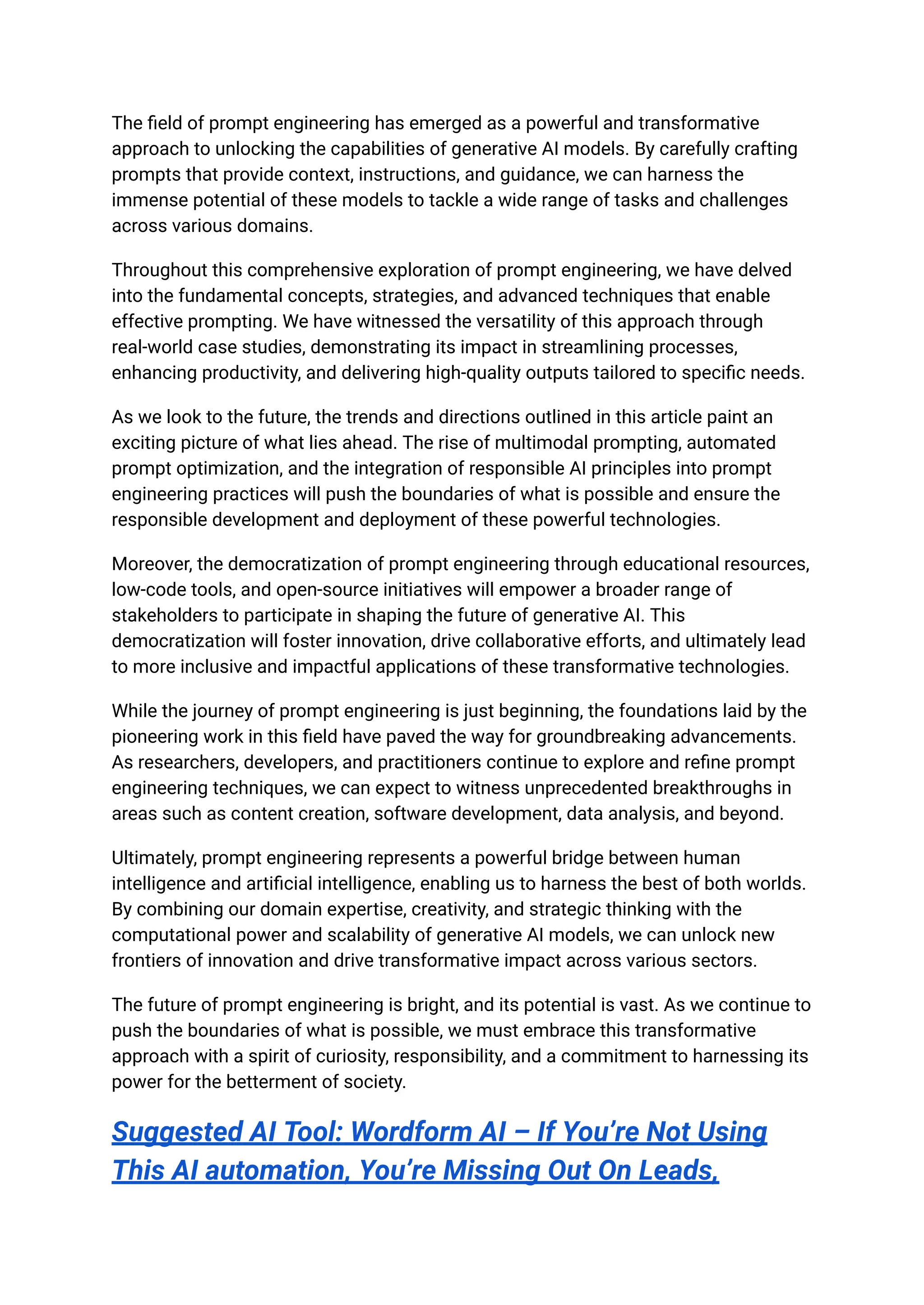The field of prompt engineering has emerged as a powerful and transformative
approach to unlocking the capabilities of generative AI models. By carefully crafting
prompts that provide context, instructions, and guidance, we can harness the
immense potential of these models to tackle a wide range of tasks and challenges
across various domains.
Throughout this comprehensive exploration of prompt engineering, we have delved
into the fundamental concepts, strategies, and advanced techniques that enable
effective prompting. We have witnessed the versatility of this approach through
real-world case studies, demonstrating its impact in streamlining processes,
enhancing productivity, and delivering high-quality outputs tailored to specific needs.
As we look to the future, the trends and directions outlined in this article paint an
exciting picture of what lies ahead. The rise of multimodal prompting, automated
prompt optimization, and the integration of responsible AI principles into prompt
engineering practices will push the boundaries of what is possible and ensure the
responsible development and deployment of these powerful technologies.
Moreover, the democratization of prompt engineering through educational resources,
low-code tools, and open-source initiatives will empower a broader range of
stakeholders to participate in shaping the future of generative AI. This
democratization will foster innovation, drive collaborative efforts, and ultimately lead
to more inclusive and impactful applications of these transformative technologies.
While the journey of prompt engineering is just beginning, the foundations laid by the
pioneering work in this field have paved the way for groundbreaking advancements.
As researchers, developers, and practitioners continue to explore and refine prompt
engineering techniques, we can expect to witness unprecedented breakthroughs in
areas such as content creation, software development, data analysis, and beyond.
Ultimately, prompt engineering represents a powerful bridge between human
intelligence and artificial intelligence, enabling us to harness the best of both worlds.
By combining our domain expertise, creativity, and strategic thinking with the
computational power and scalability of generative AI models, we can unlock new
frontiers of innovation and drive transformative impact across various sectors.
The future of prompt engineering is bright, and its potential is vast. As we continue to
push the boundaries of what is possible, we must embrace this transformative
approach with a spirit of curiosity, responsibility, and a commitment to harnessing its
power for the betterment of society.
Suggested AI Tool: Wordform AI – If You’re Not Using
This AI automation, You’re Missing Out On Leads,
 