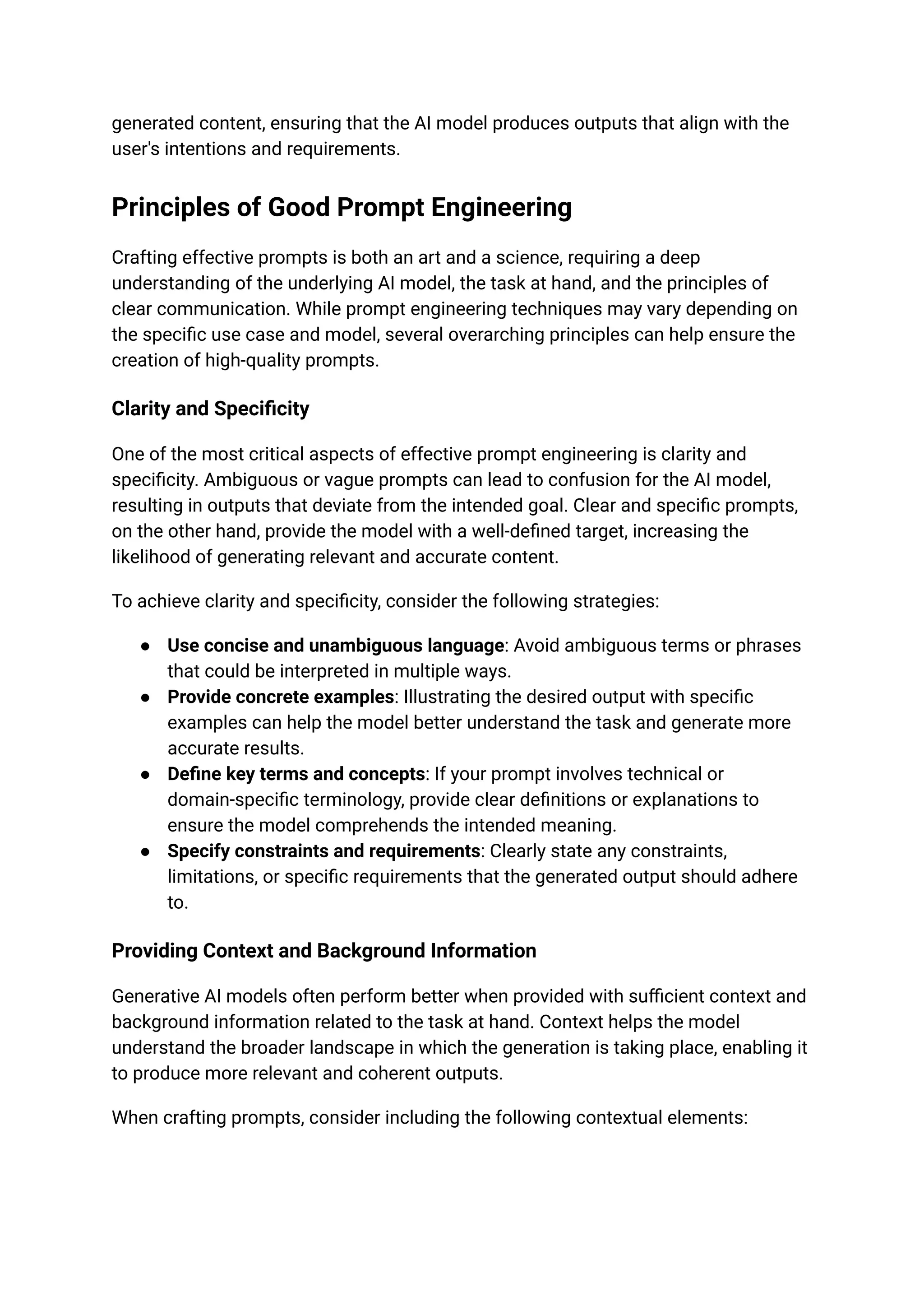 generated content, ensuring that the AI model produces outputs that align with the
user's intentions and requirements.
Principles of Good Prompt Engineering
Crafting effective prompts is both an art and a science, requiring a deep
understanding of the underlying AI model, the task at hand, and the principles of
clear communication. While prompt engineering techniques may vary depending on
the specific use case and model, several overarching principles can help ensure the
creation of high-quality prompts.
Clarity and Specificity
One of the most critical aspects of effective prompt engineering is clarity and
specificity. Ambiguous or vague prompts can lead to confusion for the AI model,
resulting in outputs that deviate from the intended goal. Clear and specific prompts,
on the other hand, provide the model with a well-defined target, increasing the
likelihood of generating relevant and accurate content.
To achieve clarity and specificity, consider the following strategies:
● Use concise and unambiguous language: Avoid ambiguous terms or phrases
that could be interpreted in multiple ways.
● Provide concrete examples: Illustrating the desired output with specific
examples can help the model better understand the task and generate more
accurate results.
● Define key terms and concepts: If your prompt involves technical or
domain-specific terminology, provide clear definitions or explanations to
ensure the model comprehends the intended meaning.
● Specify constraints and requirements: Clearly state any constraints,
limitations, or specific requirements that the generated output should adhere
to.
Providing Context and Background Information
Generative AI models often perform better when provided with sufficient context and
background information related to the task at hand. Context helps the model
understand the broader landscape in which the generation is taking place, enabling it
to produce more relevant and coherent outputs.
When crafting prompts, consider including the following contextual elements:
 