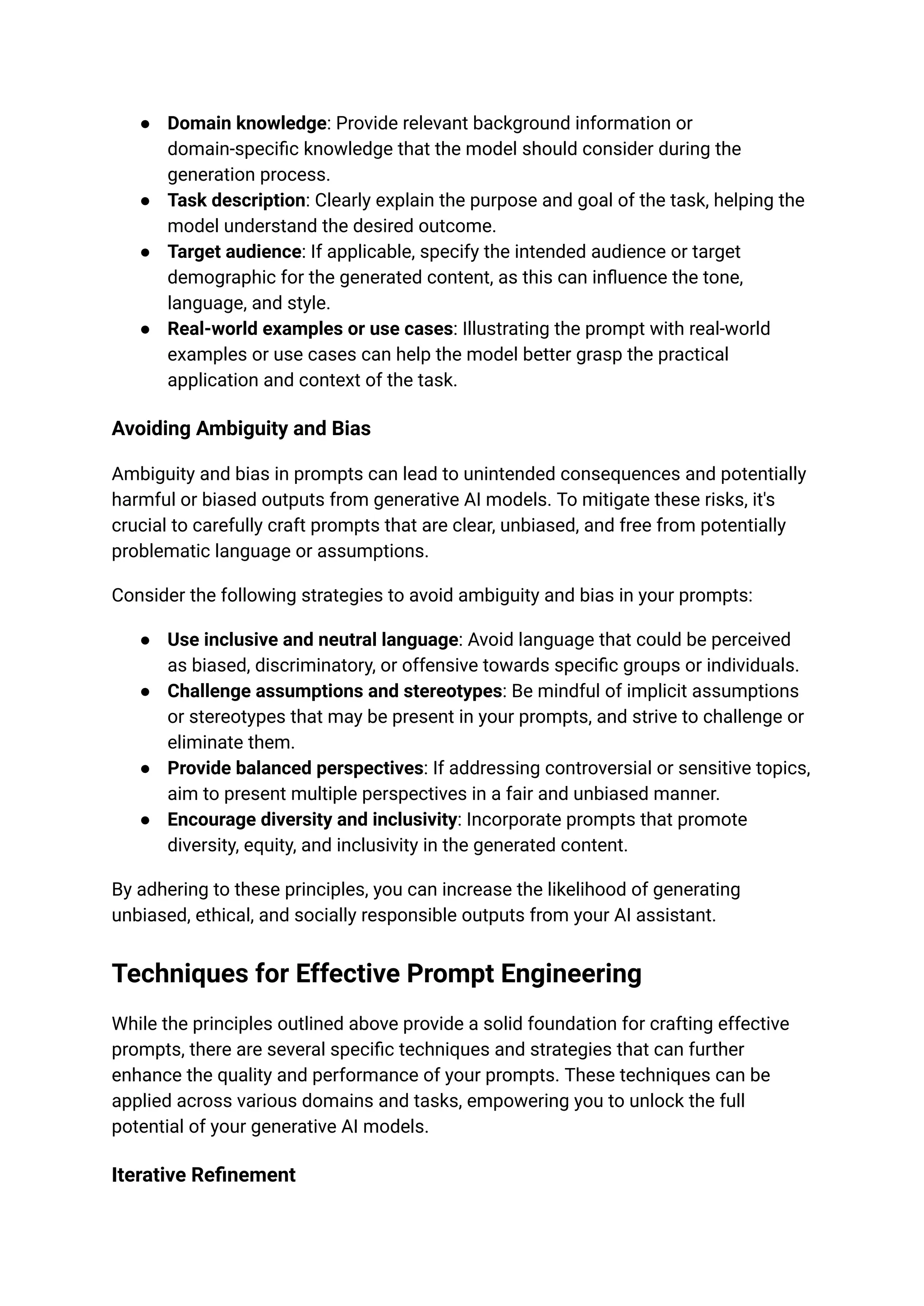 ● Domain knowledge: Provide relevant background information or
domain-specific knowledge that the model should consider during the
generation process.
● Task description: Clearly explain the purpose and goal of the task, helping the
model understand the desired outcome.
● Target audience: If applicable, specify the intended audience or target
demographic for the generated content, as this can influence the tone,
language, and style.
● Real-world examples or use cases: Illustrating the prompt with real-world
examples or use cases can help the model better grasp the practical
application and context of the task.
Avoiding Ambiguity and Bias
Ambiguity and bias in prompts can lead to unintended consequences and potentially
harmful or biased outputs from generative AI models. To mitigate these risks, it's
crucial to carefully craft prompts that are clear, unbiased, and free from potentially
problematic language or assumptions.
Consider the following strategies to avoid ambiguity and bias in your prompts:
● Use inclusive and neutral language: Avoid language that could be perceived
as biased, discriminatory, or offensive towards specific groups or individuals.
● Challenge assumptions and stereotypes: Be mindful of implicit assumptions
or stereotypes that may be present in your prompts, and strive to challenge or
eliminate them.
● Provide balanced perspectives: If addressing controversial or sensitive topics,
aim to present multiple perspectives in a fair and unbiased manner.
● Encourage diversity and inclusivity: Incorporate prompts that promote
diversity, equity, and inclusivity in the generated content.
By adhering to these principles, you can increase the likelihood of generating
unbiased, ethical, and socially responsible outputs from your AI assistant.
Techniques for Effective Prompt Engineering
While the principles outlined above provide a solid foundation for crafting effective
prompts, there are several specific techniques and strategies that can further
enhance the quality and performance of your prompts. These techniques can be
applied across various domains and tasks, empowering you to unlock the full
potential of your generative AI models.
Iterative Refinement
 