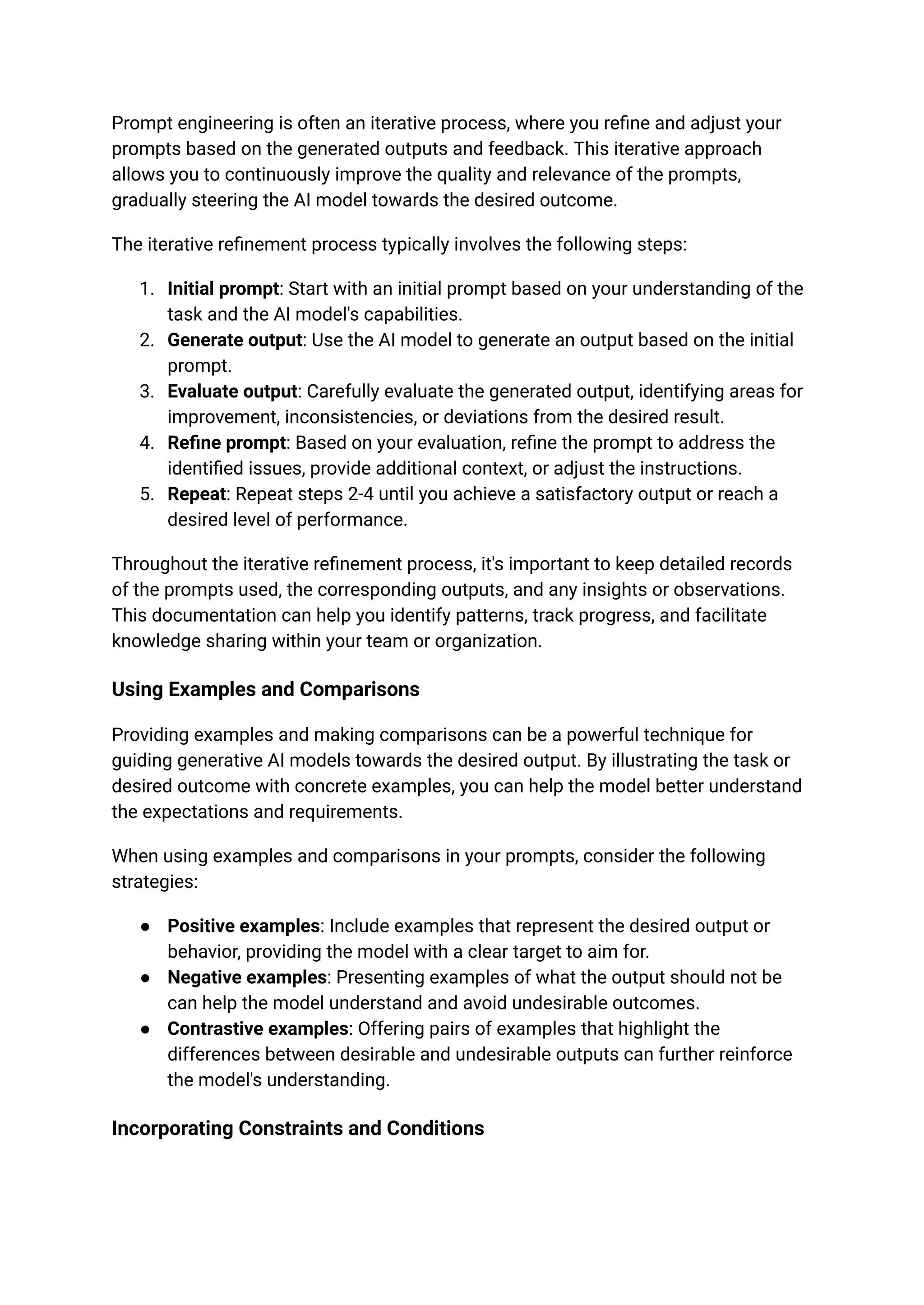 Prompt engineering is often an iterative process, where you refine and adjust your
prompts based on the generated outputs and feedback. This iterative approach
allows you to continuously improve the quality and relevance of the prompts,
gradually steering the AI model towards the desired outcome.
The iterative refinement process typically involves the following steps:
1. Initial prompt: Start with an initial prompt based on your understanding of the
task and the AI model's capabilities.
2. Generate output: Use the AI model to generate an output based on the initial
prompt.
3. Evaluate output: Carefully evaluate the generated output, identifying areas for
improvement, inconsistencies, or deviations from the desired result.
4. Refine prompt: Based on your evaluation, refine the prompt to address the
identified issues, provide additional context, or adjust the instructions.
5. Repeat: Repeat steps 2-4 until you achieve a satisfactory output or reach a
desired level of performance.
Throughout the iterative refinement process, it's important to keep detailed records
of the prompts used, the corresponding outputs, and any insights or observations.
This documentation can help you identify patterns, track progress, and facilitate
knowledge sharing within your team or organization.
Using Examples and Comparisons
Providing examples and making comparisons can be a powerful technique for
guiding generative AI models towards the desired output. By illustrating the task or
desired outcome with concrete examples, you can help the model better understand
the expectations and requirements.
When using examples and comparisons in your prompts, consider the following
strategies:
● Positive examples: Include examples that represent the desired output or
behavior, providing the model with a clear target to aim for.
● Negative examples: Presenting examples of what the output should not be
can help the model understand and avoid undesirable outcomes.
● Contrastive examples: Offering pairs of examples that highlight the
differences between desirable and undesirable outputs can further reinforce
the model's understanding.
Incorporating Constraints and Conditions
 
