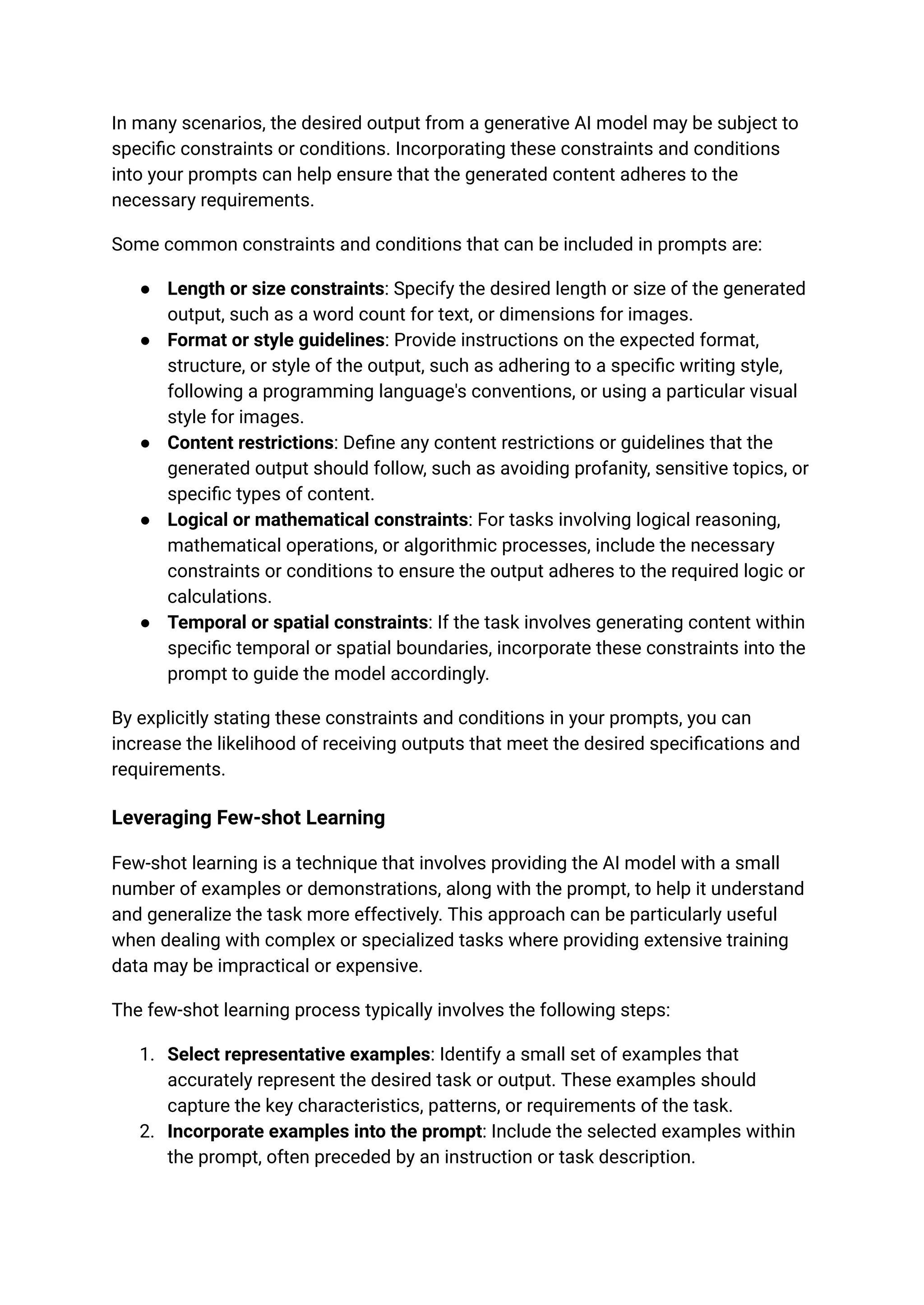 In many scenarios, the desired output from a generative AI model may be subject to
specific constraints or conditions. Incorporating these constraints and conditions
into your prompts can help ensure that the generated content adheres to the
necessary requirements.
Some common constraints and conditions that can be included in prompts are:
● Length or size constraints: Specify the desired length or size of the generated
output, such as a word count for text, or dimensions for images.
● Format or style guidelines: Provide instructions on the expected format,
structure, or style of the output, such as adhering to a specific writing style,
following a programming language's conventions, or using a particular visual
style for images.
● Content restrictions: Define any content restrictions or guidelines that the
generated output should follow, such as avoiding profanity, sensitive topics, or
specific types of content.
● Logical or mathematical constraints: For tasks involving logical reasoning,
mathematical operations, or algorithmic processes, include the necessary
constraints or conditions to ensure the output adheres to the required logic or
calculations.
● Temporal or spatial constraints: If the task involves generating content within
specific temporal or spatial boundaries, incorporate these constraints into the
prompt to guide the model accordingly.
By explicitly stating these constraints and conditions in your prompts, you can
increase the likelihood of receiving outputs that meet the desired specifications and
requirements.
Leveraging Few-shot Learning
Few-shot learning is a technique that involves providing the AI model with a small
number of examples or demonstrations, along with the prompt, to help it understand
and generalize the task more effectively. This approach can be particularly useful
when dealing with complex or specialized tasks where providing extensive training
data may be impractical or expensive.
The few-shot learning process typically involves the following steps:
1. Select representative examples: Identify a small set of examples that
accurately represent the desired task or output. These examples should
capture the key characteristics, patterns, or requirements of the task.
2. Incorporate examples into the prompt: Include the selected examples within
the prompt, often preceded by an instruction or task description.
 